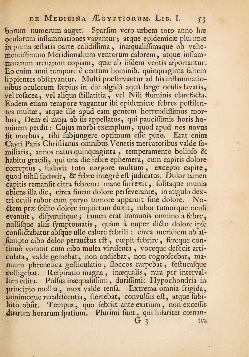 borum numerum auget. Sparfim vero urbem toto anno hoQ oculorum inflammationes vagantur > atque epidemica plurimas in prima ^flatis parte calidiffima, insequaliflimaque ob vehe- mentiilimum Meridionalium ventorum calorem, atque inflam¬ matarum arenarum copiam, quae ab iifdem ventis afportantur. Eo enim anni tempore e centum* hominib, quinquaginta faltem' lippientes obfervantur. Multi praefervantur ad his inflammatio¬ nibus oculorum fepius in die algida aqua large oculis^ lavatis, velrofacea, vel aliqua flillatitia, vel Nili fluminis clarefafta- Eodem etiam tempore vagantur ibi epidemicae febres peflilen- tes multx, atque ille apud eam gentem horrendiflSmus mor¬ bus , Dem el muja ab iis appellatus, qui pauciflimis horis ho¬ minem perdit: Cujus morbi exemplum, quod apud nos novus fit morbus, tibi fubjungere optimum efle puto. Erat enim Cayri Paris Chriftianus omnibus Venetis mercatoribus valde fa¬ miliaris, annos natus quinquaginta , temperamento boliofo & habitu gracili, qui una die febre ephemera, cum capitis dolore correptus , fudavit toto corpore multum, excepto capite, quod nihil fudavit, & febre integre eft judicatus. Dolor tamen capitis remanfit citra febrem: mane furrexit, folitaque munia obiens illa die, circa finem dolore perfeverante, in augulo dex¬ tri oculi rubor cum parvo tumore apparuit fine dolore. No- fiem pras folito dolore inquietam duxit, rubor tumorque oculi evanuit, difparuitque 5 tamen erat immunis omnino a febre, niillifque aliis fymptomatis, quam a nuper didto dolore ipfe confliftabatur abfque ullo calore febrili: circa meridiem ab af- /umpto cibo dolon perauftus eft , coepit febrire , fereque con¬ tinuo vomuit cum cibo multa virulenta , voceque defecit arti¬ culata, valde gemebat, non audiebat, non cognofcebat, ma¬ nuum phrenetica gefticulatio, floccos carpebat, feftucafque colligebat. Refpiratio magna , inaequalis, rara per interval¬ lum edita. Pulfus inaequaliflimi, duriflimk Hypochondria in principio mollia , mox valde tenfa. Extrema omnia frigida, minimeque recalefcentia, ftertebat, convulfus eft, atque fubi- bitb obiit. Tempus, quo febriit ante exitium, non exceffit duarum horarum fpatium. Plurimi funt, qui hilariter coenan- G 3 tes.