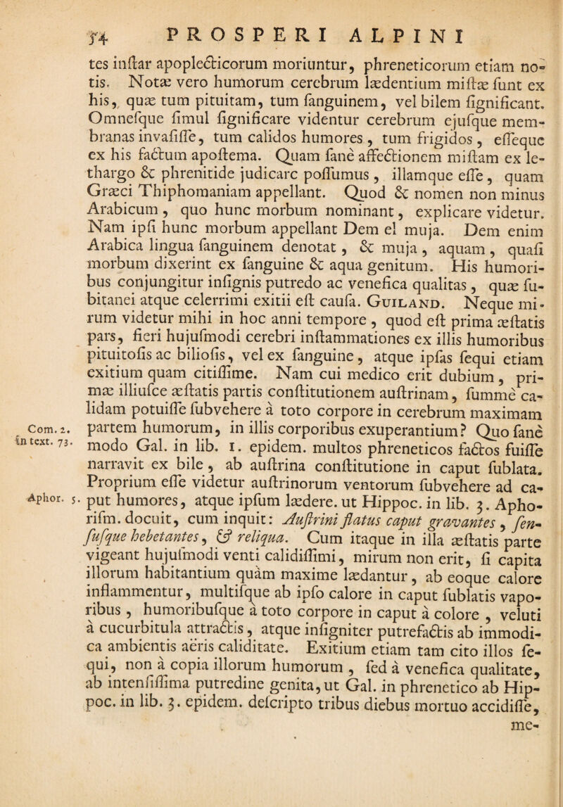 Com.2. intcxt. 73. Aphor. 5 f4 PROSPERI ALPINI tes inftar apoplefticorum moriuntur, phreneticorum etiam no» tis. Nota: vero humorum cerebrum laedentium miflte funt ex his,, quas tum pituitam^, tum fanguinem, vel bilem fignificant. Omnefque fimul hgnificare videntur cerebrum ejufque mem¬ branas mvafilTe, tum calidos humores , tum frigidos, elTequc ex his facium apoftema. Qiiam fane afeftionem miftam ex le¬ thargo dc phrenitide judicare polTumus, illam que elTe , quam Grxei Thiphomaniam appellant. Qgod & nomen non minus Arabicum , quo hunc morbum nominant, explicare videtur. Nam ipfi hunc morbum appellant Dem el muja. Dem enim Arabica lingua fanguinem denotat, & muja , aquam , quafi morbum dixerint ex fanguine aqua genitum. His humori¬ bus conjungitur infignis putredo ac venefica qualitas, qu^ fu- bitanei atque celerrimi exitii efl caufa. Guiland. Neque mi¬ rum videtur mihi in hoc anni tempore , quod efl prima xflatis pp, fieri hujufmodi cerebri inflammationes ex illis humoribus pituitofisac biliofis, vel ex fanguine, atque ipfas fequi etiam exitium quam citiffime. Nam cui medico erit dubium , pri- mx illiufce asflatis partis conflitutionem auflrinam, fumme ca¬ lidam potuifie fubvehere a toto corpore in cerebrum maximam partem humorum, in illis corporibus exuperantium Quofanc modo Gal. in lib. i. epidem. multos phreneticos fadlos fuiffie narravit ex bile, ab auflrina conflitutione in caput fublata. Proprium efie videtur auflrinorum ventorum fubvehere ad ca- • put humores, atque ipfum Itedere. ut Hippoc. in lib. 3. Apho- rifm. docuit, cum inquit: j^uftriniflatus caput gravantes , fen- fluflpue hebetantes, relipua. Cum itaque 111 illa xflatis parte vigeant hujufmodi venti calidiffimi, mirum non erit, fi capita illorum habitantium quam maxime laedantur, ab eoque calore inflammentur, multifque ab ipfo calore in caput fublatis vapo¬ ribus , humoribufque a toto corpore in caput a colore , veluti a cucurbitula attradis, atque infigniter putrefadis ab immodi¬ ca ambientis aeris caliditate. Exitium etiam tam cito illos fe- qui, non a copia illorum humorum , fed a venefica qualitate^ ab intenrifiima putredine genita, ut Gal. in phrenetico ab Hip¬ poc. in lib. 3* epidem. delcripto tribus diebus mortuo accidiflb, me-