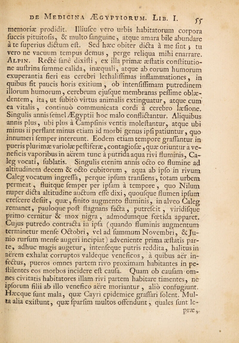 memorise prodidit. Illiufce vero urbis habitatorum corpora fuccis pitiiitofis, & inulto fanguine 5 atque amara bile abundare a te fuperius diftum eft. Sed htec obiter didta a me fint 5 tu vero ne vaciuirn tempus demus, perge reliqua mihi enarrare. Alpin. Refte fane dixilH , ex illa prim^ ^flatis conftitutio- ne auftrina liimme calida, insequali, atque ab eorum humorum exuperantia fieri eas cerebri lethalifiimas inflammationes, in quibus fit paucis horis exitium , ob intenfilfimam putredinem' illorum humorum, cerebrum ejufque membranas peffime obl^e- dentem, ita, ut fubitb virtus animalis extinguatur, atque cum ea vitalis , continuo communicata cordi a cerebro Isefione. Singulis annisfemeliEgyptii hoc malo confligantur. Aliquibus annis plus, ubi plus a Campfinis ventis moleflantur,,. atque ubi minus ii perflant minus etiam id morbi genus ipfi patiuntur, quo innumeri femper intereunt. Eodem etiam tempore graflantur in pueris plurimas variolas peftiferse, contagiofas, quas oriuntur a ve¬ neficis vaporibus in aerem tunc a putrida aqua rivi fluminis, Ca- ieg vocati, fublatis. Singulis etenim annis odio eo flumine ad altitudinem decem & odio cubitorum , aqua ab ipfo in rivum Caleg vocatum ingrefla, perque ipfum tranfiens, totam urbem permeat, fluitque femper per ipfam a tempore , quo Nilum nuper didia altitudine audtura efle dixi, quoufque flumen ipfum crefcere defiit, quae, finito augmento fluminis, in alveo Caleg remanet, pauloque pofl: flagnans fadta , putrefcit , viridifque primo cernitur & mox nigra, admodumque foetida apparet. Cujus putredo,contradla in ipfa (quando fluminis augmentum terminetur menfe Odtobri, vel ad fummum Novembri, deju- nio rurfum menfe augeri incipiat) adveniente prima aeftatis par¬ te, adhuc magis augetur, intenfeque putris reddita, halitus in aerem exhalat corruptos valdeque veneficos, a quibus aer in- fedtus, pueros omnes partem rivo proximam habitantes in pe- flilentes eos morbos incidere efl caufa. Quam ob caufani 'om¬ nes civitatis habitatores illam rivi partem habitare timentes, ne' ipforum filii ab illo venefico aere moriantur , alio confugiunt. Htecque funt mala, quas Cayri epidemice graflari folent. Mul¬ ta alia exiftunt, quas fparfim multos offendunt quales funt le¬ pras