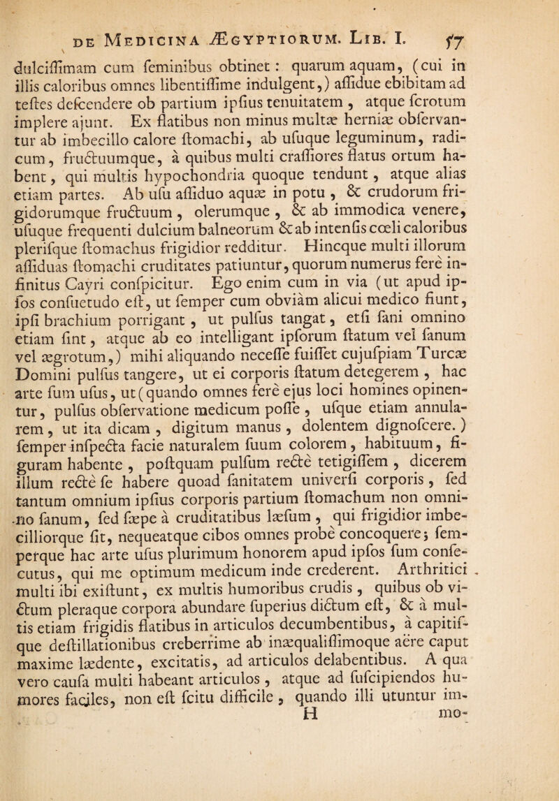 DE Medicina ^gyptiorum. Lib. I. fT dulciffimam cum feminibus obtinet : quarum aquam, (cui in illis caloribus omnes libentiffime indulgent,) affidue ebibitam ad teftes defcendere ob partium ipfius tenuitatem , atque fcrotum implere ajunc. Ex flatibus non minus mult^ herniae obfervan- tur ab imbecillo calore ftomachi, ab ufuque leguminum, radi¬ cum, frudtuumque, a quibus multi crafliores flatus ortum ha¬ bent , qui multis hypochondria quoque tendunt, atque alias etiam partes. Ab ufu affiduo aquae in potu & crudorum fri- gidorumque fruftuum , olerumque , 6C ab immodica venere, ufuque frequenti dulcium balneorum ab intenfis coeli caloribus plerifque ftomachus frigidior redditur. Hincque multi illorum afliduas ftomachi cruditates patiuntur, quorum numerus fere in¬ finitus Cayri confpicitur. Ego enim cum in via (ut apud ip- fos confiietudo eft, ut femper cum obviam alicui medico fiunt, ipfi brachium porrigant , ut pulfus tangat, etfi fani omnino etiam fint, atque ab eo intelligant ipforum flatum vei fanum vel aegrotum,) mihi aliquando necefle fuiffet cujufpiam Turc^ Domini pulfus tangere, ut ei corporis ftatum detegerem , hac arte fum ufus, ut (quando omnes fere ejus loci homines opinen¬ tur , pulfus obfervatione medicum pofTe , ufque etiam annula¬ rem , ut ita dicam , digitum manus, dolentem dignofcere.) femperInfpecla facie naturalem fuum colorem, habituum, fi¬ guram habente , poftquam pulfum re£le tetigiffem , dicerem illum rede fe habere quoad fanitatem univerfi corporis, fed tantum omnium ipfius corporis partium ftomachum non omni- .rio fanum, fed ftepe a cruditatibus lasfum , qui frigidior imbe- cilliorque fit, nequeatque cibos omnes probe concoquere5 fem- perque hac arte ufus plurimum honorem apud ipfos fum conle- cutus, qui me optimum medicum inde crederent. Arthritici , multi ibi exiftunt, ex multis humoribus crudis, quibus ob vi- 6lum pleraque corpora abundare fuperius di6lum eft, a mul¬ tis etiam frigidis flatibus in articulos decumbentibus, a capitif- que deftillationibus creberrime ab in^qualiflirnoque aere caput maxime laedente, excitatis, ad articulos delabentibus. A qua vero caufa multi habeant articulos , atque ad fufcipiendos hu¬ mores faciles, non eft fcitu difficile , quando illi utuntur im- H nio-