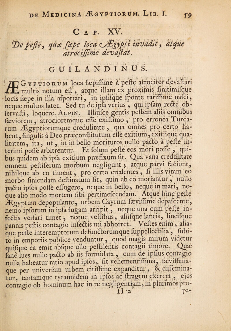 C A p. XV. tDe f efte\ qu£ e loca hique atrdcijjime devaflat. G U I L A N D I N U S. G Y p TI o R U M loca fepiflime' a pefte atroqter devartqi ^Jb-mukis notum atque illam ex proximis^finitimifaiie locis fepe in illa afportari j in ipiiCque fponte rariffimq naicij neque multos latet. Sed tu de ipfa verius , qui ipfam re<9:e ob- fervafti, loquere. Alpin. ^ Illiufce gentis peftem aliis omnibus fseviorem 5 atrocioremque efle exiftimo 3 pro erronea Xurca- rum iEgyptiorumque credulitate 3 qua omnes pro cer^q ha¬ bent 3 fingulis a Deo prseconftitutum elTe exitiurn 3 exitiique qua- litatem3 ita3 ut 3 in in bello inorituros, nullo pafto a pefte .in¬ terimi pofte arbitrentur. Et folum pefte eos nibri pofte j qui¬ bus quidem ab ipfa exitium praefixum fit. Qua vana credulitate omnem peftiferum morbum negligunt y atque p^^tyi faCiunt, nihilque ab eo timent 3 pro certo credentes 3 fi ilfis vitam eo morbo finiendam deftinatum fit 3 quin ab eo moriantur 3 nullo pafto ipfos pofte effugere, neque in bello, neque in inari, ne¬ que alio modo mortem fibi pertimefcendam. Atque hinc pefte iEgyptum depopulante, urbem Cayrum faeviflime depafcente, nemo ipforum in ipfa fugam arripit, neque una cum pefte i,n- feftis verfari timet , neque veftibus, aliifijue laneis, iineifque pannis peftis contagio infeftis uti abhorret.' yeftes eqim, alia¬ que pefte interemptorum defun&orumque fuppellcftilia , fiibi- to in emporiis publice venduntur , quod magis niirum videtur quifque ea emit abfque ullo peftileiltis contagii timoie. Quaj fane lues nullo pafto ab iis formidata , cum de ipfius contagio nulla habeatur ratio apud ipfos, fit vehementiftima, feyiftima- que per univerfam urbem citiftime expanditur , & diftemina- tur, tantamque tyrannidem in ipfos ac ftragem exercet^, contagio ob hominum hac in re negligentiam, in plurimos pro- ^ H -Z' pa-