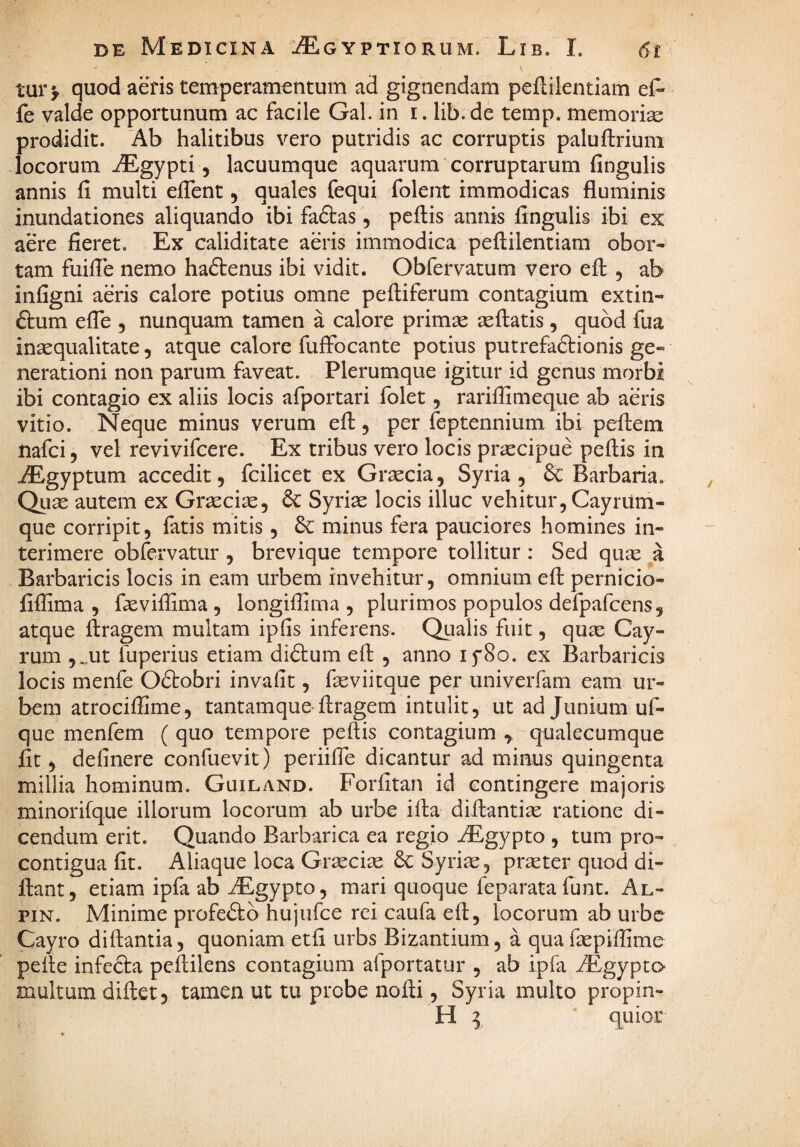 tui* > quod aeris temperamentum ad gignendam peflilentiam ef- fe valde opportunum ac facile Gal. in i. lib.de temp. memoria: prodidit. 'Ab halitibus vero putridis ac corruptis paluftrium Jocorum AEgypti, lacuumque aquarum corruptarum fingulis annis fi multi efient, quales fequi folent immodicas fluminis inundationes aliquando ibi faftas, peftis annis fingulis ibi ex aere fieret. Ex caliditate aeris immodica peflilentiam obor¬ tam fuifle nemo haftenus ibi vidit. Obfervatum vero efl , ab infigni aeris calore potius omne pefliferum contagium extin- 6tum efle , nunquam tamen a calore primae aeflatis, quod fua inaequalitate, atque calore fuffbcante potius putrefaftionis ge¬ nerationi non parum faveat. Plerumque igitur id genus morbi ibi contagio ex aliis locis afportari folet, rariflimeque ab aeris vitio. Neque minus verum efl, per feptennium ibi peflem nafci 5 vel revivifcere. Ex tribus vero locis praecipue peflis in AEgyptum accedit, fcilicet ex Graecia, Syria, & Barbaria. Quae autem ex Graeciae, Syriae locis illuc vehitur, Cayriim- que corripit, fatis mitis, 6C minus fera pauciores homines in¬ terimere obfervatur , brevique tempore tollitur : Sed quae a Barbaricis locis in eam urbem invehitur, omnium efl pernicio- fiflima , flevifiima , longiffima , plurimos populos defpafcens, atque ftragem multam ipfis inferens. Qualis fuit, quae Cay- rum ,^ut fuperius etiam diftum efl , anno lySo. ex Barbaricis locis menfe Oftobri invafit, faeviitque per univerfam eam ur¬ bem atrociffime, tantamque-flragem intulit, ut ad Junium uf- que menfem ( quo tempore peflis contagium ^ qualecumque fit, definere confuevit) periifle dicantur ad minus quingenta millia hominum. Guiland. Forfitan id contingere majoris minorifque illorum locorum ab urbe ifla diflantiae ratione di¬ cendum erit. Quando Barbarica ea regio iEgypto , tum pro- contigua fit. Aliaque loca Graeciae Syriae, praeter quod di- flant, etiam ipfa ab iEgypto, mari quoque feparata funt, Al- piN. Minime profeiSto hujufce rei caufa efl, locorum ab urbe Cayro diflantia, quoniam etfi urbs Bizantium, a quafaepifiime pelle infedfa peftilens contagium afportatur , ab ipfa ^Egypto multum diflet, tamen ut tu probe nofli, Syria multo propin- H I ■ quior