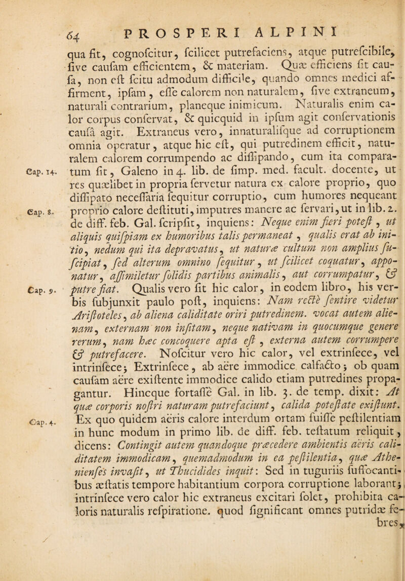 64 qua fit, cognofcitur, fcilicet putrefaciens, atque putrefcibile^ •five caufam efficientem, & materiam. Qu^ efficiens fit cau- fa, non efi fcitu admodum difficde, quando omnes medici af¬ firment, ipfam , eile calorem non naturalem, five extraneum, naturali contrarium, planeque inimicum. Naturalis enim ca¬ lor corpus confervat, 3c quicquid in ipfum agit confervationis caufa agit. Extraneus vero, innaturaliique ad corruptionem omnia operatur, atque hic efi, qui putredinem efficit, natu¬ ralem calorem corrumpendo ac diffipando, cum ita compara- Ca^. 14« tum fit, Galeno in4. lib. de fimp. med. facult. docente, ut res quaelibet in propria fervetur natura ex calore proprio, quo diffipato neceflaria fequitur corruptio, cum humores nequeant cap. 8. proprio calore defiituti, imputres manere ac fervari,ut in iib. z. de diff. feb. Gal. fcripfit, inquiens; Neque enim fim poUji , ut aliquis auifpam ex humoribus talis pr mane at, qualis erat ah ini- 'tio^ nedum qui ita depravatus ^ ut natura eultum non amplius fu^ fcipiat ^ fed alterum omnino fequitur ^ ut fcilicet coquatur^ appo¬ natur^ ajjimileturfolidis partibus animalis ^ aut corrumpatur^ £5? Cap. s). ' putre fiat. Qualis vero fit hic calor, in eodem libro, his ver¬ bis fubjunxit paulo poft, inquiens: Nam reBe fientire videtur Arifioteles.^ ab aliena caliditate oriri putredinem, vocat autem alie¬ nam.^ externam non infiitam^ neque nativam in quocumque genere rerum nam hac concoquere apta eft , externa autem corrumpere (fi putrefacere. Nofeitur vero hic calor, vel extrinfece, vcl intrinfecej Extrinfece, ab aere immodice calfadto5 ob quam caufam aere exiftente immodice calido etiam putredines propa¬ gantur. Hineque fortaffe Gal. in lib. 3. de temp. dixit: At qua corporis nofiri naturam putrefaciunt calida poteflate exiflunt. Ex quo quidem aeris calore interdum ortam fuifie peflilentiam in hunc modum in primo lib. de diff. feb. teftatum reliquit, dicens: Contingit autem quandoque pracedere ambientis aeris cali- ditatem immodicam, quemadmodum in ea pefiilentia, qua Athe- nienfes invajit.^ ut Thucidides inquit'. Sed in tuguriis fuffocanti- bus aefiatis tempore habitantium corpora corruptione laborant 5 intrinfece vero calor hic extraneus excitari folet, prohibita ca¬ loris naturalis refpiratione. quod fignificant omnes putridx fe¬ bres,,
