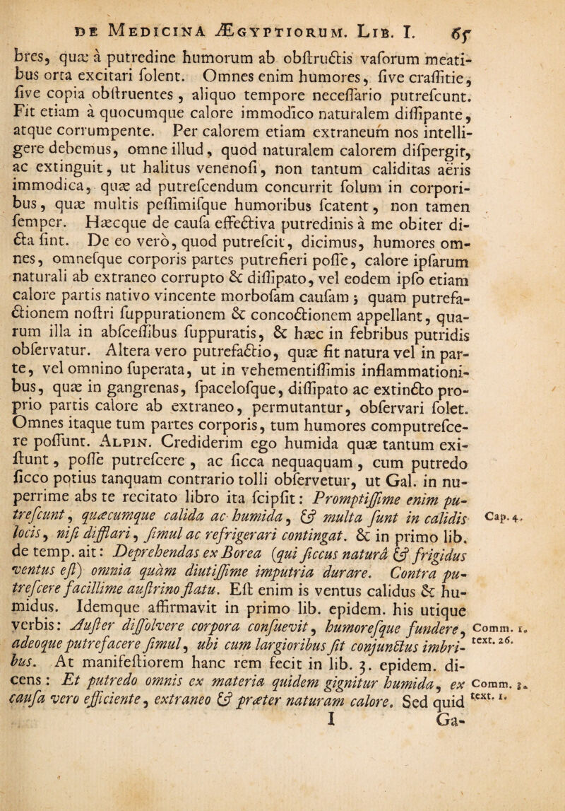 bres, qua: a putredine humorum ab obflruftis vaforum meati¬ bus orta excitari folenc. Omnes enim humores 5 five crafhtie, five copia oblinientes , aliquo tempore neceflario putrefcunt. Fit etiam a quocumque calore immodico naturalem diffipante, atque corrumpente. Per calorem etiam extraneum nos intelli- geredebemus, omne illud, quod naturalem calorem difpergir, ac extinguit, ut halitus venenofi, non tantum caliditas aeris immodica, qu^ ad putrefcendum concurrit folum in corpori¬ bus 5 quas multis peffimifque humoribus fcatent, non tamen femper. H^cque de caufa efFeftiva putredinis a me obiter di- £la fint. De eo vero, quod putrefcit, dicimus, humores om¬ nes, omnefque corporis partes putrefieri pofle, calore ipfarum naturali ab extraneo corrupto difiipato, vel eodem ipfo etiam calore partis nativo vincente morbofam caufam 5 quam putrefa- ftionem nofiri fuppurationem 6c concodlionem appellant, qua¬ rum illa in abfceffibus fuppuratis, & hxc in febribus putridis oblervatur. Altera vero putrefaftio, quae fit natura vel in par¬ te, vel omnino fuperata5 ut in vehementiflimis inflammationi¬ bus, qu^e in gangrenas, fpacelofque, difiipato ac extinfto pro¬ prio partis calore ab extraneo, permutantur, obfervari folet. Omnes itaque tum partes corporis, tum humores computrefce- re pofliint. Alpin. Crediderim ego humida quae tantum exi- ilunt, pofie putrefcere , ac ficca nequaquam, cum putredo ficco potius tanquam contrario tolli obfervetur, ut Gal. in nu¬ perrime abs te recitato libro ita fcipfit: Promptiffime enim pu¬ trefcunt ^ qu£cumque calida ac-humida^ (i? multa funt in calidis locis, nifi difflari, ftmul ac refrigerari contingat, & in primo lib. de temp. ait: Deprehendas ex Borea {qui ficcus natura frigidus ventus eft) omnia quam diutfflime imputria durare. Contra pu¬ trefcere facillime auftrinoflatu. Efi: enim is ventus calidus hu- midus. Idemque affirmavit in primo lib. epidem. his utique yerbis: Jufler dfflolvere corpora confuevit ^ humorefque fundere^ comm. i adeoque putrefacere ftmul ubi cum largioribus fit conjunctus imbri- bus. At manifefiiorem hanc rem fecit in lib. 3. epidem. di¬ cens: Et putredo omnis ex materia quidem gignitur humida Comm. i caufa vero efficiente, extraneo 13 p-at er naturam calore. Sed quid I Ga*