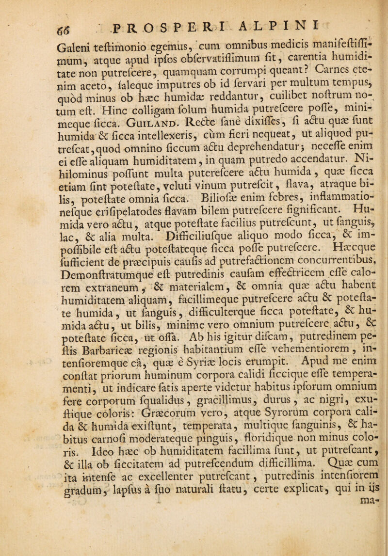 Galeni teflimonio egenius5 cum omnibus medicis ma-nifeiliili- mnm^ at(^ue apud ipios obiervatiflimum fit 5 Ctirentia humidi- tate non putrercere5 quamquam corrumpi queant? Carnes ete¬ nim aceto, laleque imputres ob id fervari per multum tempus, quod minus ob hsec humidae reddantur, cuilibet noftrum no¬ tum eft. Hinc colligam folum humida putielcere pofle, mini- meque ficca. Guiland. Redte fane dixiiles, ii adbu quae flint humida de ficca intellexeris, cum fieri nequeat, ut aliquod pu- trercat,quod omnino ficcum adtu deprehendaturj necefie enim ei efie aliquam humiditatem, in quam putredo accendatur. Ni¬ hilominus pofliint multa puterefeere adtu humida, quie ficca etiam fint poteftate, veluti vinum putrefeit, flava, atraque bi¬ lis, poteftate omnia ficca. Biliofa^ enim febres, inflammatio- nefque erifipelatodes flavam bilem putrefeere fignificant. Hu¬ mida vero adtu, atque poteflate facilius putrefeunt, ut fanguis, lac, 6c alia multa. Difliciliufque aliquo modo ficca, im- pofiSbile efi: a£fcu poteftateque ficca po^e putrefeere. Haecque fufficient de prsecipuis caufis ad putrefadlionem concurrentibus, Demonftratumque eft putredinis caufam effedtricem efib calo¬ rem extraneum y & materialem, omnia quae adtu habent humiditatem aliquam, facillimeque putrefeere adtu & potefla¬ te humida, ut languis, difficulterque ficca poteflate, & hu¬ mida adfu, ut bilis, minime vero omnium putrefeere adtu, 6c poteflate ficca, ut ofla. Ab his igitur difeam, putredinem pe- flis Barbarica regionis habitantium efie vehementiorem, in- tenfioremque ea, quse e Syriae locis erumpit. Apud me enim conflat priorum huminum corpora calidi ficcique efie tempera¬ menti, ut indicare fatis aperte videtur habitus ipforum omnium fere corporum fqualidus, gracillimus, durus, ac nigri, exu- flique coloris: Graecorum vero, atque Syrorum corpoia cali¬ da & humida exiflunt, temperata, multique fanguinis, & ha¬ bitus carnofi moderateque pinguis, floridique non minus colo¬ ris. Ideo hsec ob humiditatem facillima funt, ut putrefeant, illa ob ficcitatem ad putrefeendum difficillima. Qu^e cum ita Mitenfe ac excellenter putrefeant, putredinis intenfiorem gradum, lapfus a fuo naturali flatu, certe explicat, qui in fis ma-