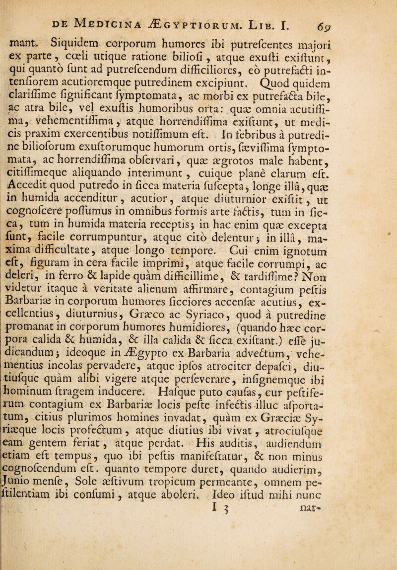 mant. Siquidem corporum humores ibi putrefeentes majori ex parte 5^ coeii utique ratione biliofi , atque exufli exiftunr, qui quanto funt ad putrefeendum difficiliores, eb putrefadli in- tenfiorem acutioremque putredinem excipiunt. Quod quidem clariffime fignificant fymptomata, ac morbi ex putrefacta bile, ac atra bile, ve] exuftis humoribus orta: qu^ omnia acutiffi- ma, vehementiffima, atque horrendiffima exiftunt, ut medi¬ cis praxim exercentibus notiffimum eft. In febribus a putredi¬ ne bilioforum exuftorumque humorum ortis, feviffima fympto¬ mata, ac horrendiffima obfervari, quse aegrotos male habent, citiffiinieque aliquando interimunt , cuique plane clarum eft. Accedit quod putredo in ficca materia fufeepta, longe illa, qum in humida accenditur, acutior, atque diuturnior exifeit, ut cognofeere poffiumus in omnibus formis arte fadis, tum in fic- ca, tum in humida materia receptis 5 in hac enim quae excepta funt, facile corrumpuntur, atque cito delentur> in illa, ma¬ xima difficultate, atque longo tempore. Cui enim ignotum eft, figuram incera facile imprimi, atque facile corrumpi, ac deleri, in ferro & lapide quam difficillime, & tardiffime.^ Non videtur itaque a veritate alienum affirmare, contagium peftis Barbaria in corporum humores ficciores accenfe acutius, ex- : cellentius, diuturnius, Graeco ac Syriaco, quod a putredine I promanat in corporum humores humidiores, (quando h^c cor- i pora calida 6c humida, & illa calida & ficca exiftant.) elTe ju¬ dicandum 3 ideoque in ^gypto ex Barbaria advebtum , vehe- rnentius incolas pervadere, atque ipfos atrociter depafei, diu- tiufque quam alibi vigere atque perfeverare, infignemque ibi hominum ftragem inducere. Hafque puto caufas, cur peftife- rum contagium ex Barbariae locis pefte infebliis-illuc afporta- tum, citius plurimos homines invadat, quam ex Graecia: Sy- ria:que locis profeftum, atque diutius ibi vivat, atrociufque eam gentem feriat, atque perdat. His auditis, audiendum etiam eft tempus, quo ibi peftis manifeftatur, ^ non minus cognofeendum eft. quanto tempore duret, quando audierim, Junio menfe, Sole aeftivum tropicum permeante, omnem pe- ftilentiam ibi confumi, atque aboleri. Ideo iftud mihi nunc I ^ nar-