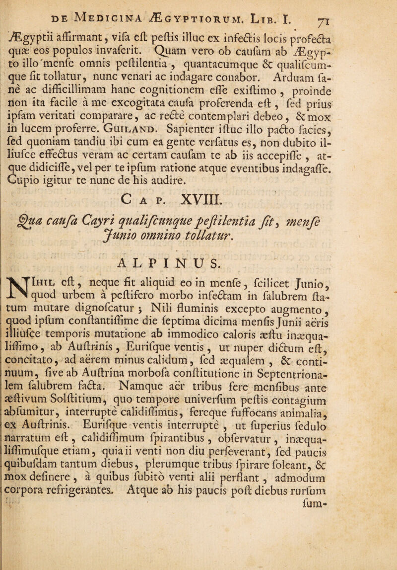 « j^gyptii affirmant, vifa eft peftis illuc ex infectis locis profeda qua; eos populos invaferit. (^am vero ob caufam ab ^^gyp- toillo'menre omnis peftilentia , quantacumqiie & qualifcum- que fit tollatur, nunc venari ac indagare conabor. Arduam fa- ne ac difficillimam hanc cognitionem effie exiftimo , proinde non ita facile a me excogitata caufa proferenda eft , fed prius ipfam veritati comparare, ac refte contemplari debeo, ^mox in lucem proferre. Guiland. Sapienter iftuc illo pafto facies, fed quoniam tandiu ibi cum ea gente verfatus es, non dubito il- liufce effedtus veram ac certam caufam te ab iis accepifte , at- ; que didicifle, vel per te ipfum ratione atque eventibus indagafle, I Cupio igitur te nunc de his audire. I C A P. XVIII. I caufa Cayri qualtfcunque f e filent ta ft^ menfe Junio 07nnino tollatur, ALPINUS. NIhtl eft, ne^ue fit aliquid eo in menfe, fcilicet Junio, quod urbem a peftifero morbo infedbam in falubrem fta- tum mutare dignofcatur j Nili fluminis excepto augmento, quod ipfum conftantiffime die feptima dicima menfis Junii aeris illiufce temporis mutatione ab immodico caloris icftu iniequa^ liffimo, ab Auftrinis , Eurifque ventis, ut nuper diftum eft, concitato, ad aerem minus calidum, fed aequalem , & conti¬ nuum, five ab Auftrina morbofa conftitutione in Septentriona¬ lem falubrem fafta. Namque aer tribus fere menfibus ante jeftivum Solftitium, quo tempore univerfum peftis contagium abfumitur, interrupte calidiffimus, fereque fuffocans animalia, ex Auftrinis. Eurifque ventis interrupte , ut fuperius fedulo narratum eft , calidiffimum fpirantibus , obfervatur , in^qua- liffimufque etiam, quia ii venti non diu perfeverant, fed paucis quibufdam tantum diebus, plerumque tribus fpirare foleant, 6c mox definere , a quibus fubitb venti alii perflant, admodum corpora refrigerantes.. Atque ab his paucis poft diebus rurfum fum-