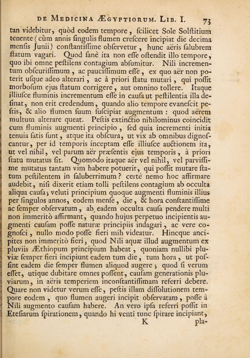 tan videbitur, quod eodem tempore , fcilicet Sole Solftitium tenente (cum annis fingulis flumen crefcere incipiat die decima menfis Junii) conftantiflime obfervetur , hunc aeris falubrera flatum vagari. C^od fane ita non efle oftendit illo tempore, quo ibi omne peftilens contagium abfumitur. Nili incremen¬ tum obfcuriflimum , ac pauciflimum efle , ex quo aer non po¬ terit ufque adeo alterari, ac a priori flatu mutari, qui poflit morbofum ejus flatum corrigere, aut omnino tollere. Itaque illiufce fluminis incrementum efle in caufa ut peflilentia illa de¬ linat 5 non erit credendum, quando alio tempore evanefeit pe- ftis, & alio flumen fuum fufeipiat augmentum : quod aerem multum alterare queat. Peflis extin£tio nihilominus coincidit cum fluminis augmenti principio , fed quia incrementi initia tenuia fatis funt, atque ita obfcura, ut vix ab omnibus dignof- cantur, per id temporis inceptam efle illiufce auftionem ita, ut vel nihil, vel parum aer prsefentis ejus temporis, a priori ftatu mutatus fit. Quomodo itaque aer vel nihil, vel parvifli- me mutatus tantam vim habere potuerit, qui poffit mutare fla¬ tum peftilentem in faluberrimum ^ certe nemo hoc affirmare audebit, nifl dixerit etiam tolli peftilens contagium ab occulta aliqua caufa> veluti principium quoque augmenti fluminis illius per Angulos annos, eodem menfe, die, hora conftantiflime ac femper obfervatum , ab^ eadem occulta caufa pendere multi non immerito affirmant, quando hujus perpetuo incipientis au¬ gmenti caufam pofTe naturae principiis indagari, ac vere co- gnofei, nullo modo pofle fieri rnih videatur. Hineque anci- pites non immerito fieri, quod Nili aqu^ illud augmentum ex pluviis ^thiopum principium habeat, quoniam nullibi plu¬ viae femper fieri incipiunt eadem tum die , tum hora , ut pof- fint eadem die femper flumen aliquod augere > quod fi verum eflet, utique dubitare omnes poflent, caufam generationis plu¬ viarum, in aeris temperiem inconftantiflimam referri debere. Quare non videtur verum efle , peflis illam diflblutionem tem¬ pore eodem , quo flumen augeri incipit obfervatam , pofle a Nili augmento caufam habere. An vero ipfa referri poflit in Etefiarum fpirationem, quando hi venti tunc fpirare incipiant, K pia-