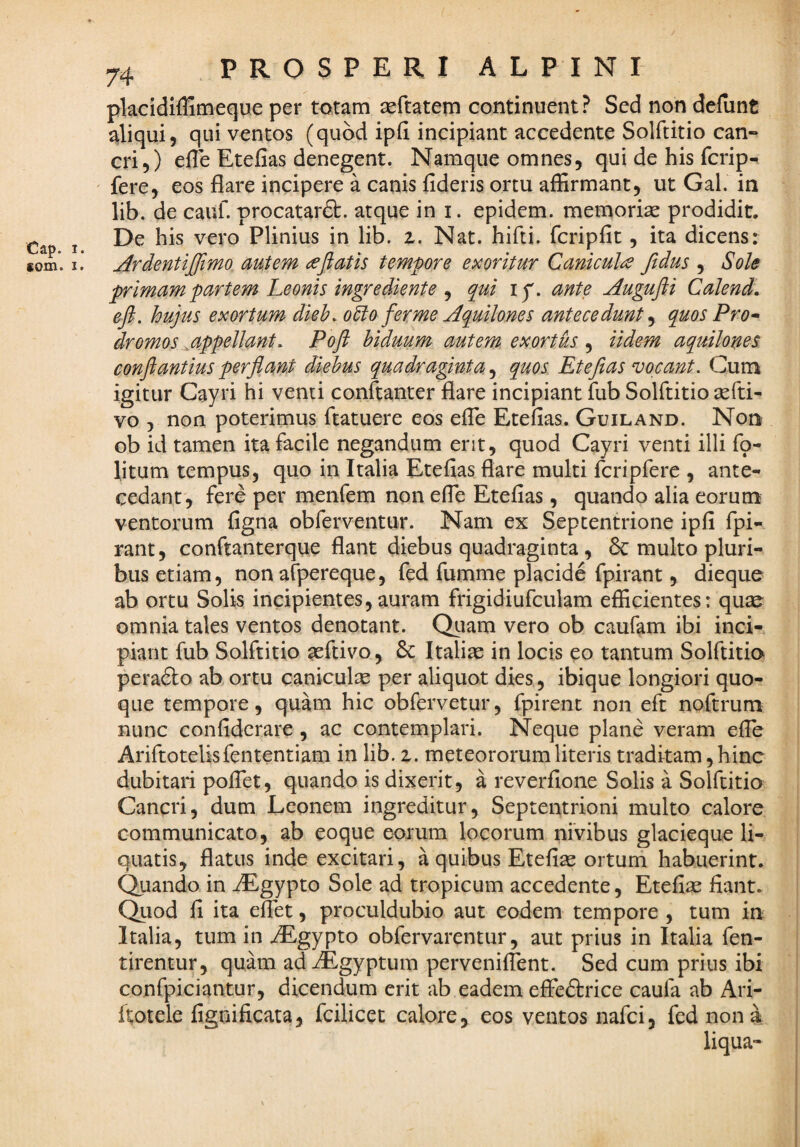 Cap. 1 fom. I 74 PROSPERI ALPINI placidiffimeque per totam asftatem continuent? Sed non defunt aliqui, qui ventos (quod ipfi incipiant accedente Solftitio can¬ cri,) efle Etefias denegent. Namque omnes, qui de his fcrip- ' fere, eos flare incipere a canis fideris ortu affirmant, ut Gal. in lib. de cauf. procatarft. atque in i. epidem. memorise prodidit. De his vero Plinius in lib. z. Nat. hifti. fcripfic, ita dicens: Ardentiffimo autem cejiatis tempore e!>coritur Canicula ftdus , Sole primam partem Leonis ingrediente ^ q^ui ly. ante Augufli Calendi, efi. hujus exortum dieh.o5lo fer me Aquilones antecedunt y quos Pro^ dromos ^appellant. Poft hiduum autem exortus , iidem aquilones conftantius perjiant diebus quadraginta, quos Etefias vocant. Cum igitur Cayri hi venti conftanter flare incipiant fub Solftitio sefti- vo , non poterimus ftatuere eos eile Etefias. Guiland. Non ob id tamen ita facile negandum erit, quod Cayri venti illi fq- litum tempus, quo in Italia Etefias flare multi fcripfere , ante¬ cedant, fere per menfem non efle Etefias, quando alia eorum ventorum figna obferventur. Nam ex Septentrione ipfi fpi- rant, conftanterque flant diebus quadraginta , 6c multo pluri¬ bus etiam, non afpereque, fed fumme placide fpirant, dieque ab ortu Solis incipientes,auram frigidiufculam efficientes: quse omnia tales ventos denotant. Quam vero ob caufam ibi inci¬ piant fub Solftitio seftivo, 6c Italiae in locis eo tantum Solftitio pera6to ab ortu caniculjc per aliquot dies, ibique longiori quo¬ que tempore, quam hic obfervetur, fpirent non eft noftrum nunc confidcrare , ac contemplari. Neque plane veram efle Ariftotelisfententiam in lib. z. meteororumliteris tradkam,hinc dubitari poflct, quando is dixerit, a reverfione Solis a Solftitio Cancri, dum Leonem ingreditur. Septentrioni multo calore communicato, ab eoque eorum locorum nivibus glacieque li¬ quatis, flatus inde excitari, a quibus Etefias ortum habuerint. Quando in iEgypto Sole ad tropicum accedente, Etefiae fiant. Quod fi ita eflct, proculdubio aut eodem tempore , tum in Italia, tum in iEgypto obfervarentur, aut prius in Italia fen- tirentur, quam ad^Egyptum pervenifTent. Sed cum prius ibi confpiciantur, dicendum erit ab eadem effcdlrice caufa ab Ari- ftotele fignificata, fcilicet calore, eos ventos nafci, fcd nona liqua-