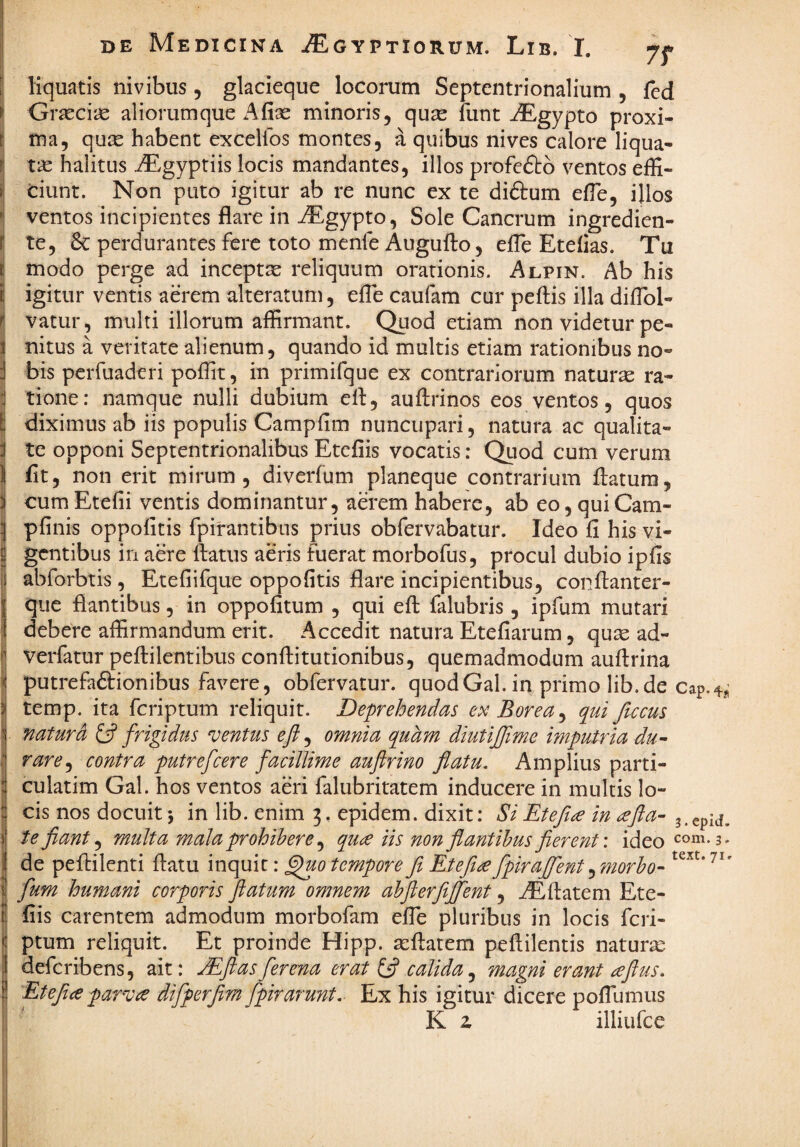 liquatis nivibus, glacieque locorum Septentrionalium , fed Gr^ciiS aliorumque Afise minoris, qucC funt ^Egypto proxi¬ ma, qu2e habent excelfos montes, a quibus nives calore liqua¬ tas halitus iEgyptiis locis mandantes, illos profeftb ventos effi¬ ciunt. Non puto igitur ab re nunc ex te diftum effie, illos ventos incipientes flare in JEgypto, Sole Cancrum ingredien- te, & perdurantes fere toto menfe Augufto, elTe Etelias. Tu modo perge ad inceptae reliquum orationis. Alpin. Ab his igitur ventis aerem alteratum, efle caufam cur peflis illa diflbl- vatur, multi illorum affirmant. Quod etiam non videtur pe¬ nitus a veritate alienum, quando id multis etiam rationibus no¬ bis perfuaderi poffit, in primifque ex contrariorum naturas ra¬ tione: namque nulli dubium efl, auftrinos eos ventos, quos diximus ab iis populis Campfim nuncupari, natura ac qualita¬ te opponi Septentrionalibus Etefiis vocatis: Qtiod cum verum flt, non erit mirum, diverfum planeque contrarium flatura, cum Etefii ventis dominantur, aerem habere, ab eo, quiCam- pfinis oppolitis fpirantibus prius obfervabatur. Ideo fi his vi¬ gentibus in aere flatus aeris fuerat morbofus, procul dubio ipfis abforbtis , Etefiifque oppofitis flare incipientibus, conflanter- que flantibus, in oppofitum , qui efl falubris, ipfum mutari debere affirmandum erit. Accedit natura Etefiarum, quas ad- verfatur peflilentibus conflitutionibus, quemadmodum auflrina putreftdionibus favere, obfervatur. quodGal. in primo lib.de Cap-^-j temp. ita feriptum reliquit. Deprehendas ex Borea^ qui ftccus naturi £5? frigidus ‘ventus eft, omnia quhm diutijfime imputria du-- rare^ contra putrefeere facillime auftrino flatu. Amplius parti- culatim Gal. hos ventos aeri falubritatem inducere in multis lo¬ cis nos docuit \ in lib. enim 3. epidem. dixit: Si Etefl£ in (efta- 3.epid. te fant^ multa mala prohibere ^ que iis non flantibus fierent', ideo com. 3, de peflilenti flatu inquit: ^0 tempore fi Etefie fpiraflent ^ morbo- fum humani corporis Jlatum omnem abflerfijfent, iEflatem Ete¬ fiis carentem admodum morbofam efle pluribus in locis feri¬ ptum reliquit. Et proinde Hipp. asflatem peftilentis naturx deferibens, ait: JEftasferena erat £5? calida,^ magni erant eftus, Etefiepar^ve difperfim fpirarunt. Ex his igitur dicere poflumus K z illiufce