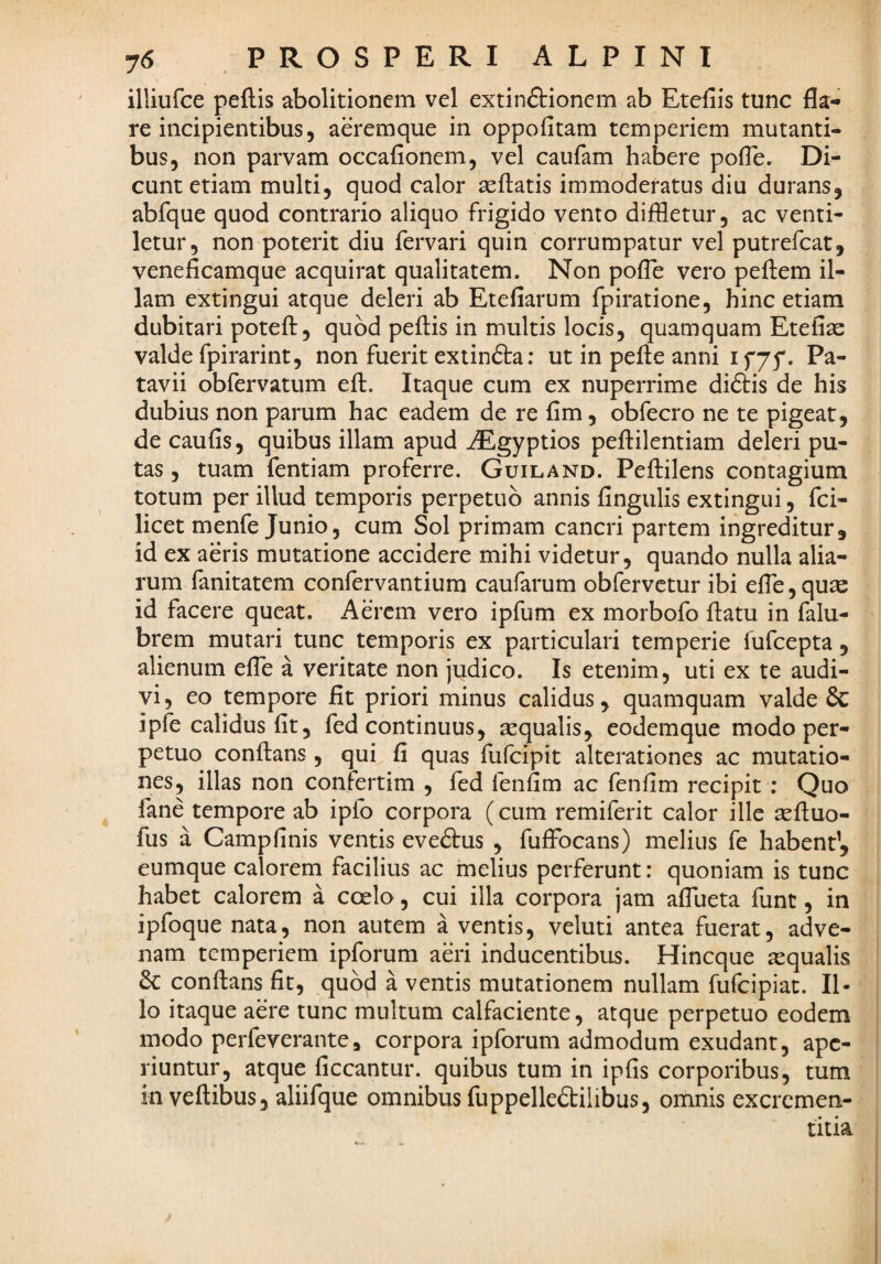 illiufce peftis abolitionem vel extinftionem ab Etefiis tunc fla¬ re incipientibus, aeremque in oppofitam temperiem mutanti¬ bus, non parvam occafionem, vel caufam habere pofle. Di¬ cunt etiam multi, quod calor aeflatis immoderatus diu durans, abfque quod contrario aliquo frigido vento diffletur, ac venti¬ letur, non poterit diu fervari quin corrumpatur vel putrefcat, veneficamque acquirat qualitatem. Non poflb vero pefbem il¬ lam extingui atque deleri ab Etefiarum fpiratione, hinc etiam dubitari poteft, quod pefiis in multis locis, quamquam Etefiae valde fpirarint, non fuerit extinfta: ut in pefie anni if75'. Pa¬ tavii obfervatum eft. Itaque cum ex nuperrime diftis de his dubius non parum hac eadem de re fim, obfecro ne te pigeat, de caufis, quibus illam apud ^Egyptios pefiilentiam deleri pu¬ tas , tuam fentiam proferre. Guiland. Peftilens contagium totum per illud temporis perpetuo annis fingiilis extingui, fci- licet menfe Junio, cum Sol primam cancri partem ingreditur, id ex aeris mutatione accidere mihi videtur, quando nulla alia¬ rum fanitatem confervantium caufarum obfervctur ibi efle,quas id facere queat. Aerem vero ipfum ex morbofo flatu in falu- brem mutari tunc temporis ex particulari temperie fufcepta, alienum efle a veritate non judico. Is etenim, uti ex te audi¬ vi , eo tempore fit priori minus calidus, quamquam valde 6c ipfe calidus fit, fed continuus, sequalis, eodemque modo per¬ petuo conflans , qut fi quas fufcipit alterationes ac mutatio¬ nes, illas non confertim , fed fenfim ac fenfim recipit : Quo fane tempore ab ipfo corpora (cum remiferit calor ille sefluo- fus a Campfinis ventis eveftus , fuflbcans) melius fe habent’, eumque calorem facilius ac melius perferunt: quoniam is tunc habet calorem a coelo, cui illa corpora jam aflueta funt, in ipfoque nata, non autem a ventis, veluti antea fuerat, adve¬ nam temperiem ipforum aeri inducentibus. Hineque aequalis conflans fit, quod a ventis mutationem nullam fufeipiat. Il¬ lo itaque aere tunc multum calfaciente, atque perpetuo eodem modo perfeverante, corpora ipforum admodum exudant, ape¬ riuntur, atque ficcantur. quibus tum in ipfis corporibus, tum in veftibus, aliifque omnibus (uppelled:ilibus, omnis excremen- titia