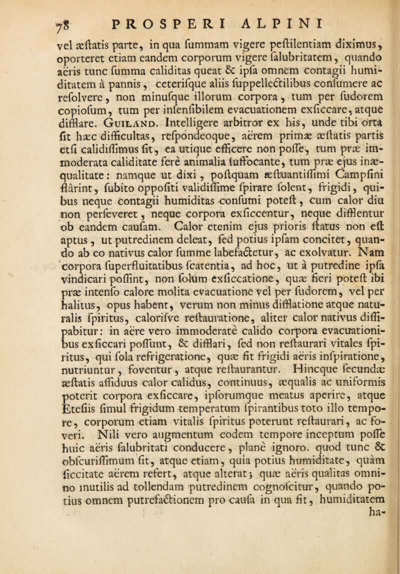 vel seftatis parte, in qua fummam vigere peftilentiam diximus, oporteret etiam eandem corporum vigere falubritatem, quando aeris tunc fumma caliditas queat & ipfa omnem contagii humi- ditatem a pannis, ceterifque aliis fuppelleftilibus confumere ac refolvere, non minufque illorum corpora, tum per fudorem copiofum, tum per infenfibilem evacuationem exficcare, atque difflare. GuilAnd. Intelligere arbitror ex h-is, unde tibi orta fit hsec difficultas, refpondeoque, aerem primae aellatis partii etfi calidiffimus fit, ea utique efficere non pofle^, tum pras im¬ moderata caliditate fere animalia luffocante, tum prae ejus inae¬ qualitate : namque ut dixi, poilquam «effluantiffimi Campfini flarint, fubito oppofiti validiffime fpirare folent, frigidi, qui¬ bus neque contagii humiditas confumi potefi:, cum calor diu non perfeveret, neque corpora exficcentur, neque difflentur ob eandem caufam. Calor etenim ejus prioris ftatus non eft aptus, ut putredinem deleat, fed potius ipfam concitet, quan¬ do ab eo nativus calor fumme labefadletur, ac exolvatur. Nam 'corpora fuperfluitatibus fcatentia, ad hoc, ut a putredine ipfa vindicari poffint, non folum cxficcatione, quse fieri potefi: ibi pr^ intenfo calore molita evacuatione vel per fudorem, vel per halitus, opus habent, verum non minus difflatione atque natu¬ ralis fpiritus, calorifve refiauratione, aliter calor nativus diffi- pabitur: in aere vero immoderate calido corpora evacuationi¬ bus exficcari poflunt, difflari, fed non refiaurari vitales fpi¬ ritus, qui fola refrigeratione, quse fit frigidi aeris infpiratione, nutriuntur , foventur , atque refiaurantur. Hiiicque fecunda: sefiatis affiduus calor calidus, continuus, aequalis ac uniformis poterit corpora exficcare, ipforumque meatus aperire, atque Etefiis fimul frigidum temperatum fpirantibus toto illo tempo¬ re, corporum etiam vitalis fpiritus poterunt refiaurari, ac fo¬ veri. Nili vero augmentum eodem tempore inceptum pofle huic aeris falubritati conducere, plane ignoro, quod tunc &C obfcuriffimum fit, atque etiam, quia potius humiditate, quam ficcitate aerem refert, atque alterat> quas aeris qualitas omni¬ no inutilis ad tollendam putredinem cognofeitur, quando po¬ tius omnem putrefactionem pro caufe in qua fit, humiditatem