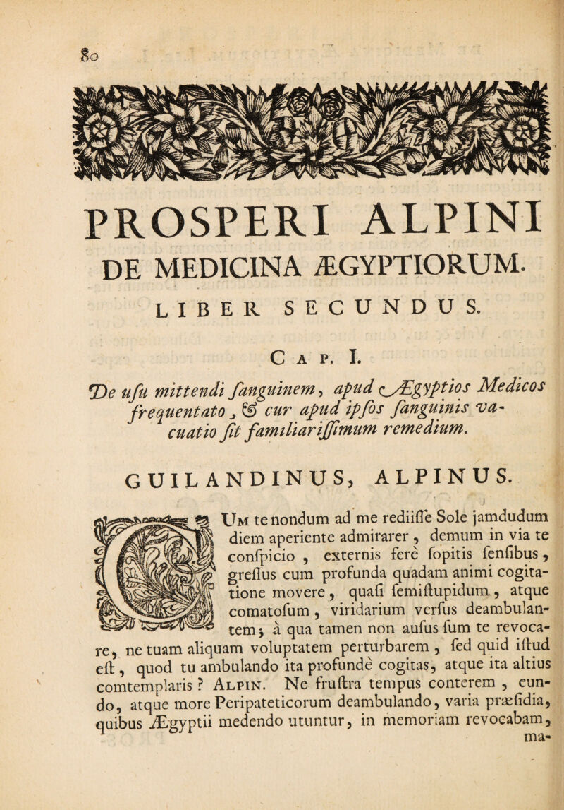 PROSPERI ALPINI DE MEDICINA ^GYPTIORUM. liber secundus. C A P. I. •De ufu mittendi fanguinem, apud <^gyptios Medicos frequentato cur apud iffis /anguinis va¬ cuat io fit famtliarijfmum remedium. GUILANDINUS, ALPINUS. .1 Um te nondum ad me rediifle Sole jamdudum diem aperiente admirarer , demum in via te confpicio , externis fere fopitis fenfibus, grelTus cum profunda quadam animi cogita¬ tione movere , quafi femiftupidum , atque comatofum, viridarium verfus deambulan¬ tem j a qua tamen non aufus fum te revoca¬ re ^ ne tuam aliquam voluptatem perturbarem , fed quid illud eft , quod tu ambulando ita profunde cogitas, atque ita altius comtemplaris ? Alpin. Ne fruftra tempus conterem , eun¬ do, atque more Peripateticorum deambulando, varia pr^fidia, quibus iEgyptii medendo utuntur, in memoriam revocabam, ^ ma-