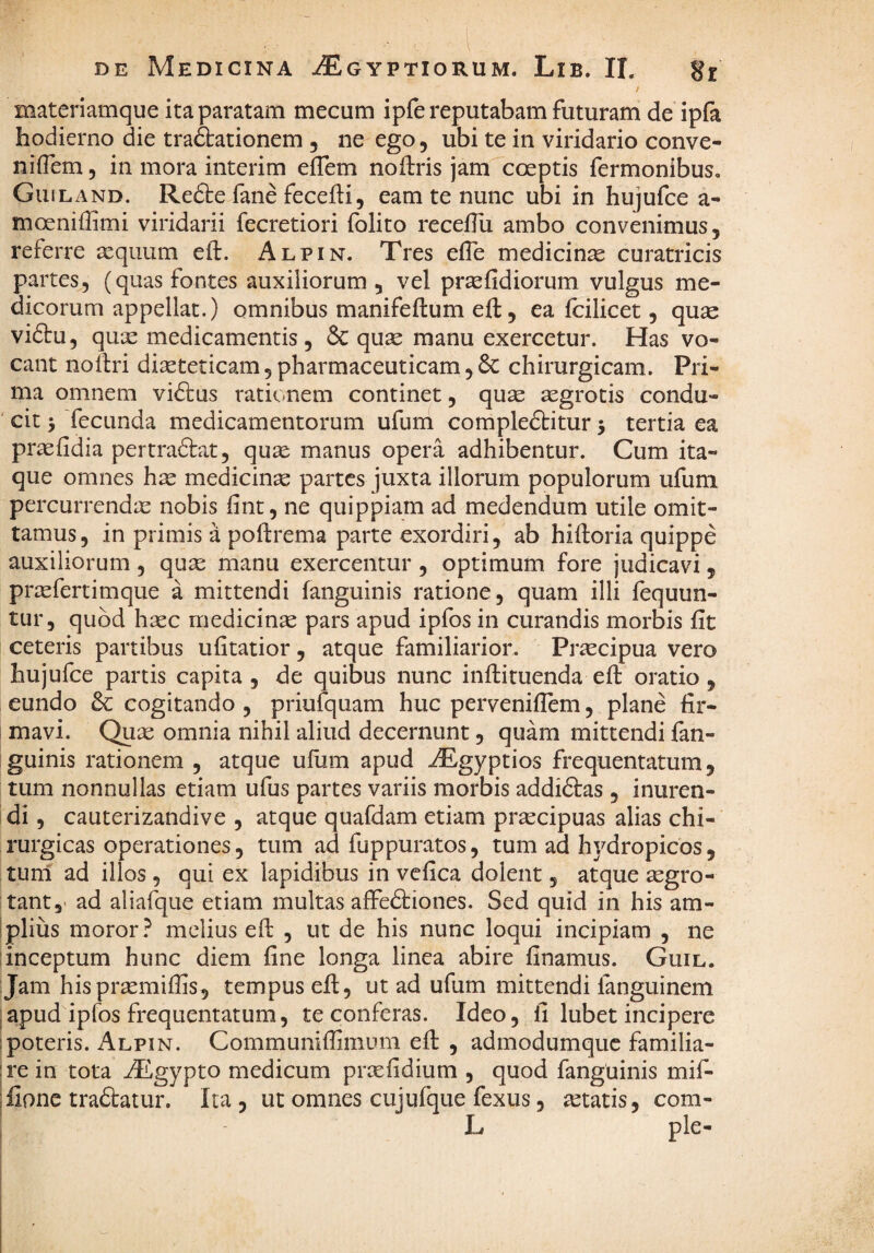 / materiamque ita paratam mecum ipfe reputabam futuram de ipfa hodierno die traftationem , ne ego, ubi te in viridario conve- niilem, in mora interim eflem noltris jam coeptis fermonibus. Guiland. Re6te fane fecefti5 eam te nunc ubi in hujufce a- moeniffimi viridarii fecretiori folito receflu ambo convenimus, referre aequum eft. Alpin. Tres effe medicinae curatricis partes, (quas fontes auxiliorum, vel pr^fidiorum vulgus me¬ dicorum appellat.) omnibus manifeftum eft, ea fcilicet, quae vi£tu, quae medicamentis, 6c quae manu exercetur. Has vo¬ cant noftri diaeteticam, pharmaceuticam, 6c chirurgicam. Pri¬ ma omnem vidtus rationem continet, quae aegrotis condu- ' cit 5 fecunda medicamentorum ufum compledtitur 5 tertia ea praefidia pertradtat, quae manus opera adhibentur. Cum ita¬ que omnes hae medicinae partes juxta illorum populorum ufuni percurrendae nobis fint, ne quippiam ad medendum utile omit¬ tamus, in primis a poftrema parte exordiri, ab hiftoria quippe auxiliorum , quae manu exercentur , optimum fore judicavi, praefertimque a mittendi fanguinis ratione, quam illi fequun- tur, quod haec medicinae pars apud ipfos in curandis morbis fit ceteris partibus ufitatior, atque familiarior. Praecipua vero hujufce partis capita , de quibus nunc inftituenda eft oratio , eundo dc cogitando , priufquam huc pervenifiem, plane fir- I mavi. Quae omnia nihil aliud decernunt, quam mittendi fan- iguinis rationem , atque uftim apud iEgyptios frequentatum, tum nonnullas etiam ufus partes variis morbis addidtas, inuren¬ di , cauterizandive , atque quafdam etiam praecipuas alias chi¬ rurgicas operationes, tum ad fuppuratos, tum ad hydropicos, tum ad illos , qui ex lapidibus in vefica dolent, atque aegro¬ tant,' ad aliafque etiam multas alFedtiones. Sed quid in his am- 1 piius moror? melius eft , ut de his nunc loqui incipiam , ne inceptum hunc diem fine longa linea abire finamus. Guil. Jam hispraemifiis, tempus eft, ut ad ufum mittendi fanguinem ;apud ipfos frequentatum, te conferas. Ideo, fi lubet incipere ;poteris. Alpin. Communifiimum eft , admodumquc familia- ;rein tota ^gypto medicum praefidium , quod fanguinis mif- ;fionc tradtatur. Ita , ut omnes cujufque fexus, itatis, com- I L ple-