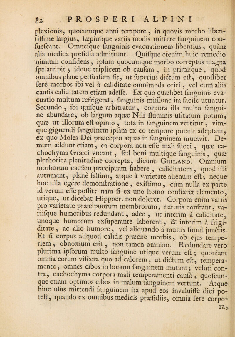 plexionis, quocumque anni tempore, in quovis morbo liben- tiffime largius, fsepiufque variis modis mittere fanguinem con- fuefcant. Omnefque fanguinis evacuationem libentius, quam alia medica prefidia admittunt. Quirque etenim huic remedio nimium confidens, ipfum quocumque morbo correptus magna fpe arripit 5 idque triplicem ob caufam , in primifque , quod omnibus plane perfuafum fit, ut fuperius di6i:um eft, quoflibet fere morbos ibi vel a caliditate omnimoda oriri , vel cum aliis caufis caliditatem etiam adefie. Ex quo quaslibet fanguinis eva¬ cuatio multum refrigerat, fanguinis miffione ita facile utuntur. Secundo , ibi quifque arbitratur , corpora illa multo fangui- ne abundare, ob largum aquar Nili fluminis ufitatum potum^ qu^ ut illorum eft opinio , tota in fanguinem vertitur , vim- que gignendi fanguinem ipfam ex eo tempore putant adeptam ^ ex quo Mofes Dei prascepto aquas in fanguinem mutavit. De¬ mum addunt etiam, ea corpora non efle mali fucci , quas ca- chochyma Grasci vocant , fed boni multique fanguinis, qu^ plethorica plenitudine correpta, dicunt. Guiland. Omnium morborum caufam prarcipuam habere , caliditatem , quod ifti autumant, plane falfum, atque a varietate alienum eft5 neque hoc ulla egere demonftratione , exiftimo, cum nulla ex parte id verum effe poflit; nam fi ex uno homo conftaret elemento, utique, ut dicebat Hippocr. non doleret. Corpora enim variis pip varietate pr^cipuorum membrorum, naturis conftant, va- riifque humoribus redundant, adeo , ut interim a caliditate, unoque humorum exfuperante laborent, interim a frigi¬ ditate , ac alio humore, vel aliquando a multis fimul jundis. Et fi corpus aliquod calidis prxcife morbis, ob ejus tempe¬ riem , obnoxium erit, non tamen omnino. Redundare v^ero plurima ipforum multo fanguine utique verum eft; quoniam omnia eorum vifcera quo ad calorem, ut didum eft, tempera¬ mento, omnes cibos in bonum fanguinem mutant j veluti con¬ tra, cachochyma corpora mali temperamenti caufa , quofeun- que etiam optimos cibos in malum fanguinem vertunt. Atque hinc ufus mittendi fanguinem ita apud eos invaluilTe dici po- teft, quando ex omnibus medicis praslidiis, omnia fere corpo¬ ra.