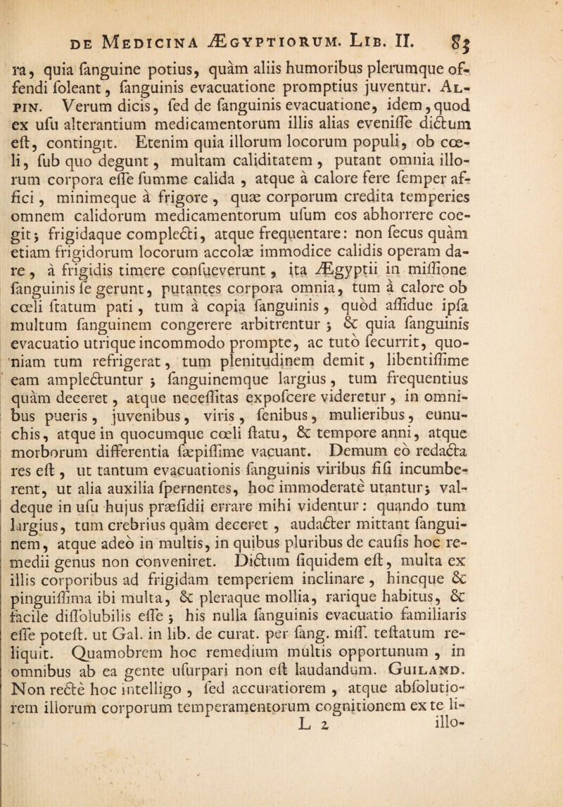 ra, quia fanguine potius, quam aliis humoribus plerumque of¬ fendi foleant, fanguinis evacuatione promptius juventur. Al- piN. Verum dicis, fed de fanguinis evacuatione, idem,quod ex ufu alterantium medicamentorum illis alias evenilTe diftum efl:, contingit. Etenim quia illorum locorum populi, ob coe¬ li , fub quo degunt, multam caliditatem , putant omnia illo¬ rum corpora efle fumme calida , atque a calore fere femper afr fici, minimeque a frigore , quae corporum credita temperies omnem calidorum medicamentorum ufum eos abhorrere coe¬ git > frigidaque complecti, atque frequentare: non fecus quam etiam frigidorum locorum accolae immodice calidis operam da¬ re , a frigidis timere confueverunt, ita AEgyptii in miffione fanguinis fe gerunt, putantes corpora omnia, tum a calore ob coeli ftatum pati, tum a copia fanguinis , quod affidue ipia multum fanguinem congerere arbitrentur 5 & quia fanguinis evacuatio utrique incommodo prompte, ac tuto fecurrit, quo¬ niam tum refrigerat, tum plenitudinem demit, libentifiime eam ampleftuntur j fanguinemque largius, tum frequentius quam deceret, atque neceffitas expofeere videretur , in omni¬ bus pueris, juvenibus, viris, fenibus, mulieribus, eunu¬ chis, atque in quocumque coeli ftatu, 6c tempore anni, atque morborum differentia faepifiime vacuant. Demum eb redadta res eft , ut tantum evacuationis fanguinis viribus fifi incumbe¬ rent, ut alia auxilia fpernentes, hoc immoderate utanturj val- deque in ufu hujus praefidii errare mihi videntur: quando tum largius, tum crebrius quam deceret , audafter mittant fangui¬ nem, atque adeo in multis, in quibus pluribus de caufis hoc re¬ medii genus non conveniret. Diftum fiquidem efi;, multa ex illis corporibus ad frigidam temperiem inclinare , hineque pinguiflima ibi multa, pleraque mollia, rarique habitus, 6c tacile diflbiubilis efie 5 his nulla fanguinis evacuatio familiaris effe potefi. ut Gal. in lib. de curat, per fang. miff. teftatum re¬ liquit. Quamobrem hoc remedium multis opportunum , in omnibus ab ea gente ufurpari non efl laudandum. Guiland. Non reCle hoc intelligo , fed accuratiorem , atque abfolutio- rem iliorum corporum temperamentorum cognitionem ex te li- * L z illo-