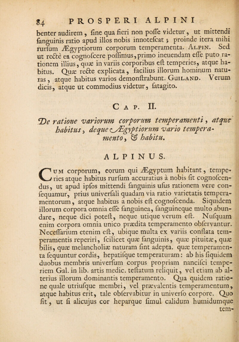 / 84 PROSPERI ALPINI benter audirem , fine qua fieri non pofie videtur, ut mittendi fanguinis ratio apud illos nobis innotefcat 5 proinde itera mihi rurfum iLgyptiorum corporum temperamenta. Alpin. Sed ut re£te ea cognofcere poffimus, primo ineuendam elTe puto ra¬ tionem illius, quae in variis corporibus eft temperies, atque ha¬ bitus. Qu^ rede explicata, facilius illorum hominum natu¬ ras , atque habitus varios demonftrabunt. Guiland. Verum dicis, atque ut commodius videtur, fatagito. Gap. ii. .2)^ ratione variorum corporum temperamenti, atqtw habitus^ deque<:^gyptiorum vario tempera-^ mento & habitu» ALPINUS. CUM corporum, eorum qui iEgyptum habitant, tempe¬ ries atque habitus rurfum accuratius a nobis fit cognofcen- dus, ut apud ipfos mittendi fanguinis ufus rationem vere con- fequamur, prius univerfali quadam via ratio varietatis tempera¬ mentorum , atque habitus a nobis eft cognofcenda. Siquidem illorum corpora omnia efte fanguinea, fanguineque multo abun¬ dare, neque dici poteft, neque utique verum eft. Nufquam enim corpora omnia unico praedita temperamento obfervantur. Necefiarium etenim eft, ubique multa ex variis conflata tem¬ peramentis reperiri, fcilicet quae fanguinis, quae pituitae, quae bilis, quae melancholiae naturam fint adepta, quae temperamen¬ ta fequuntur cordis, hepatifque temperaturam: ab his fiquidem duobus membris univerfum corpus propriam nancifci tempe¬ riem Gal. in lib. artis medie, teftatum reliquit, vel etiam ab al¬ terius illorum dominantis temperamento. Qua quidem ratio¬ ne quale utriufque membri, vel praevalentis temperamentum, atque habitus erit, tale obfervabitur in univerfo corpore. Quo fit, ut fi alicujus cor heparque fimul calidum humidumque tem-