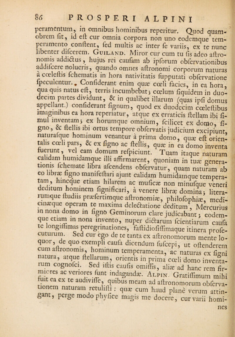 peramentum, in omnibus hominibus reperitur. Quod quam- obiem fit 5 id efi cur omnia corpora non uno eodem que tem- pei amento confient 5 fed multis ac inter (e v^ariiSj ex te nunc libentei difceiem. Guiland. iVliror cur cum tu fis adeo afiro* nornis addi(5lus 5^ hujus rei caufam ab ipforum obfervationibus addifeere nolueiis, quando omnes afironomi corporum naturas a. coelefiis fchematis in hora nativitatis fiipputati obfervatione fpeculentur.^ Confiderant enim quaj coeli facies, in ea hora, qua quis natus efi, terris incumbebat 5 coelum fiquidem in duo¬ decim partes dividunt, & in qualibet illarum (quas ipfi domus appellant.) confiderant fignum, quod ex duodecim coelefiibus imaginibus ea hora reperiatur, atque ex erraticis fiellam ibi fi- mul inventam5 ex horumque omnium, fcilicet ex domo, li¬ gno, & fiellis ibi ortus tempore obfervatis judicium excipiunt, naturalque hominum venantur a prima domo, quse efi orien¬ talis coeh pars, & ex figno ac fiellis, qu^ in ea domo inventa fuerunt, vel eam domum refpiciunt. Tuam itaque naturam calidam humidamque illi affirmarent, quoniam in tu^ genera¬ tionis fchemate libra afeendens obfervatur, quam naturam ab eo librae figno manifefiari ajunt calidam humidamque tempera¬ tam, hincque etiain hilarem ac mufic^ non minufque veneri deditum horninem fignificari, a venere librm domina 5 litera- lumque Itudiis pr^lertimque afironomirx, philofophiae, medi- aiiicque operam te maxima dele61:atione deditum Mercurius in nona domo in figno Geminorum clare judicabant 1 eodem- que etiam 111 nona invento, nuper didarum fcientiarum caufa tc longiffimas peregrinationes, fafiidiofiffimaque itinera profe- cLituium. Sed cur ego de te tanta ex afironomorum mente lo- quo exempli caufa dicendum fufeepi, uc oftenderem m altronomis, hominum temperamenta, ac naturas ex ligni natui a, atque ftellarum, orientis in prima cceli domo inventa¬ rum cognofci. Sed iftis caulis omiffis, alim ad hanc rem lir- indagandm. Alpin. Gratiffimum mihi HonP, audivilTe, quibus meam ad aftronomorum obferva- gant, perge modo phy lice magis me docere, cur varii horni- nes
