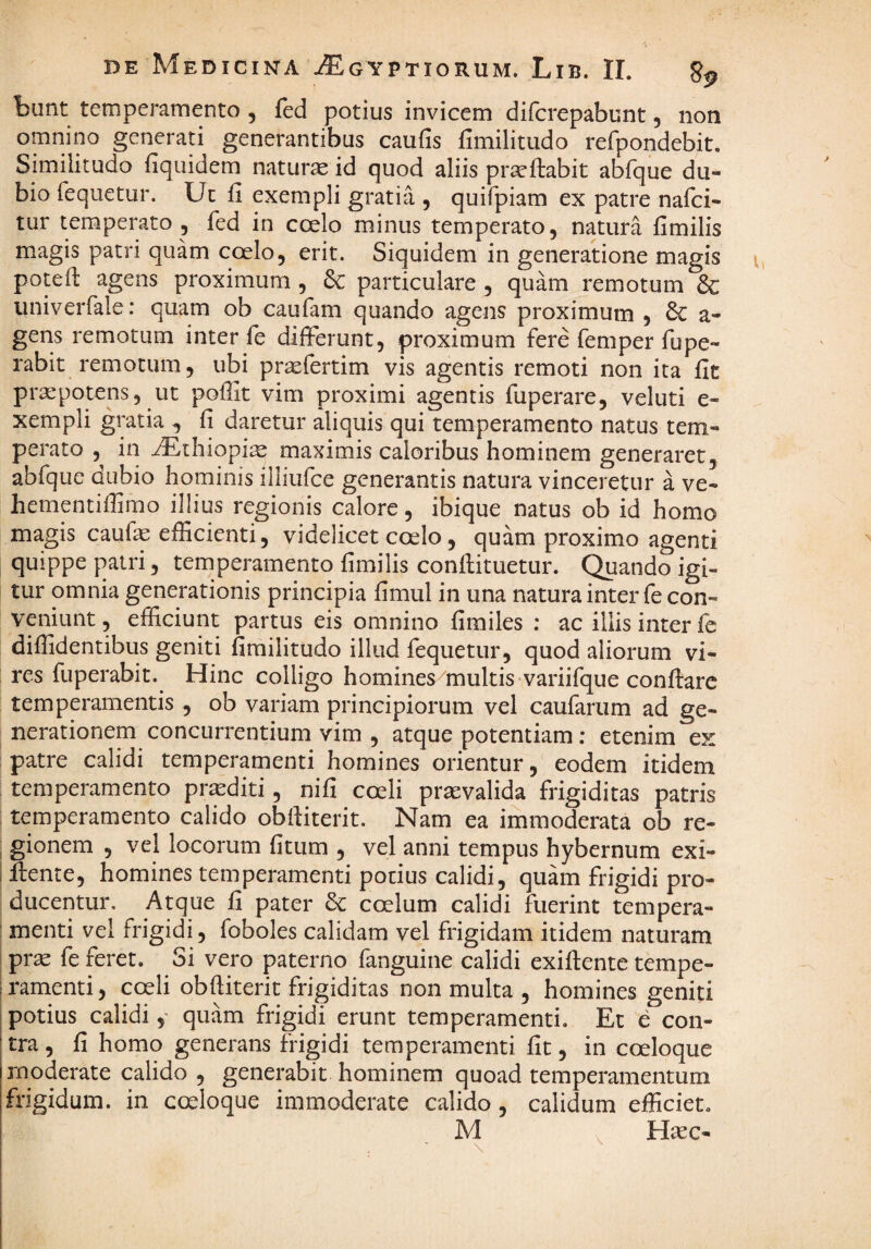 bunt temperamento , fed potius invicem difcrepabunt, non omnino generati generantibus caufis fimilitudo refpondebit. Similitudo fiquidem naturas id quod aliis prseftabit abfque du¬ bio feqiietur. Ut fi exempli gratia , quifpiam ex patre nafci- tur temperato 5 fed in coelo minus temperato, natura fimilis m.agis patri quam coelo, erit. Siquidem in generatione magis potefi: agens proximum , & particulare, quam remotum & univerfale: quam ob caufam quando agens proximum , & a- gens remotum inter fe differunt, proximum fere femper fupe- rabit remotum, ubi pr^fertim vis agentis remoti non ita fic praepotens, ut poffit vim proximi agentis fuperare, veluti e- xempli gratia , fi daretur aliquis qui temperamento natus tem¬ perato , in ^thiopi^ maximis caloribus hominem generaret, abfque dubio hominis illiufce generantis natura vinceretur a ve- hementiffimo illius regionis calore, ibique natus ob id homo magis caufe efficienti, videlicet coelo, quam proximo agenti quippe patri, temperamento fimilis conftituetur. Quando igi¬ tur omnia generationis principia fimul in una natura inter fe con¬ veniunt , efficiunt partus eis omnino fimiles ; ac illis inter fe diffidentibus geniti fimilitudo illud feqiietur, quod aliorum vi¬ res fuperabit. Hinc colligo homines multis variifque conflare temperamentis , ob variam principiorum vel caufarum ad ge¬ nerationem concurrentium vim , atque potentiam ; etenim ex patre calidi temperamenti homines orientur, eodem itidem temperamento proditi, nifi coeli praevalida frigiditas patris temperamento calido obfiiterit. Nam ea immoderata ob re- gionem , vel locorum fitum , vel anni tempus hybernum exi- i llente, homines temperamenti podus calidi, quam frigidi pro¬ ducentur. Atque fi pater 6c coelum calidi fuerint tempera- ' menti vel frigidi, foboles calidam vel frigidam itidem naturam I prae fe feret. Si vero paterno fanguine calidi exiflente tempe- framenti, coeli obfiiterit frigiditas non multa , homines geniti potius calidiquam frigidi erunt temperamenti. Et e con¬ tra , fi homo generans frigidi temperamenti fit, in coeloque moderate calido , generabit hominem quoad temperamentum frigidum, in coeloque immoderate calido, calidum efficiet. M . Hsec- \