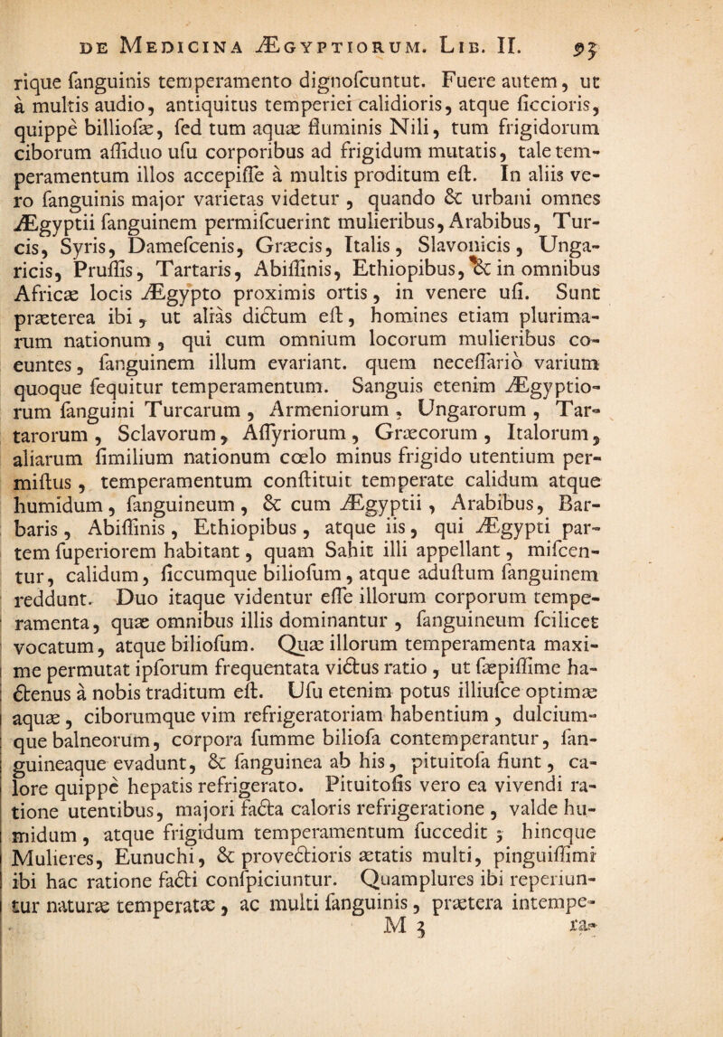 rique fanguinis temperamento dignofcuntut. Fuere autem, ut a multis audio, antiquitus temperiei calidioris, atque ficcioris, quippe billiofe, fed tum aqu^ fluminis Nili, tum frigidorum ciborum afliduo ufu corporibus ad frigidum mutatis, tale tem¬ peramentum illos accepiflc a multis proditum eft. In aliis ve¬ ro fanguinis major varietas videtur , quando urbani omnes ^gyptii fanguinem permifcuerint mulieribus, Arabibus, Tur¬ eis, Syris, Damefeenis, Graecis, Italis, Slavonicis, Unga- ricis, PruflSs, Tartaris, AbilHnis, Ethiopibus,'^ in omnibus Afriese locis AEgypto proximis ortis, in venere ufi. Sunt praeterea ibi y ut alias didlum eft, homines etiam plurima¬ rum nationum , qui cum omnium locorum mulieribus co¬ euntes, fanguinem illum evariant. quem necelTarib varium quoque fequitur temperamentum. Sanguis etenim AEgyptio- rum fanguini Turearum , Armeniorum, Ungarorum , Tar¬ tarorum , Sclavorum, Aflyriorum , Graecorum , Italorum, aliarum fimilium nationum coelo minus frigido utentium per- miftus, temperamentum conflituit temperate calidum atque humidum, fanguineum , & cum ^gyptii , Arabibus, Bar¬ baris , Abiflinis, Ethiopibus, atque iis, qui AEgypti par¬ tem fuperiorem habitant, quam Sahit illi appellant, mifeen- tur, calidum, ficcumque bilioflim, atque aduftum fanguinem reddunt. Duo itaque videntur efle illorum corporum tempe¬ ramenta, quae omnibus illis dominantur , fanguineum fcilicet vocatum, atque biliofum. Qu^ illorum temperamenta maxi¬ me permutat ipforum frequentata viftus ratio , ut faepiffime ha- dtenus a nobis traditum efl. Ufu etenim potus illiufce optimse aqu^ , ciborumque vim refrigeratoriam habentium , dulcium¬ que balneorum, corpora fumme biliofa contemperantur, fan- guineaque evadunt, & fanguinea ab his, pituitofa fiunt, ca¬ lore quippe hepatis refrigerato. Pituitofis vero ea vivendi ra¬ tione utentibus, majori fafta caloris refrigeratione , valde hu¬ midum , atque frigidum temperamentum fuceedit 3 hincqiie Mulieres, Eunuchi, & provedlioris aetatis multi, pinguiffimi ibi hac ratione fafti confpiciuntur. Quamplures ibi reperiun- I tur naturae temperatae, ac multi fanguinis, praetera intempe- ;. JVI ^ ta—