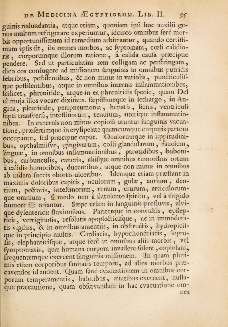 guinis redundantia, atque etiam, quonkm ipfi hoc auxilii ge¬ nus multum refrigerare experiuntur, idcirco omnibus fere mor¬ bis opportuniffimum id remedium arbitrantur , quando certiffi- mum ipfisfit, ibi omnes morbos, ac fyp,tornata, cceli calidio¬ ris , corporumque illorum ratione , a calida caufa pr^cipue pendere. Sed ut particulatim rem colligam ac pcrftringam, dico eos confugere ad miffionem fanguinis in omnibus putridis febribus, peftilentibus, & non minus in variolis, pundticulif- que peftilentibus, atque in omnibus internis inflammationibus, fcilicec, phrenitide, atque in ea phrenitidis fpecie, quam Del el muja illos vocare diximus, fsepiflimeque in lethargo , in An¬ gina, pleuritide, peripneumonia, hepatis, lienis, ventriculi fepti tranfverfi 5 inteftinorum, tenuium, uterique inflammatio¬ nibus. In externis non minus copiofa utuntur fanguinis vacua- tione, prsefertimque in eryfipelate quamcumque corporis partem occupante, fed praecipue caput. Oculorumque in lippitudini¬ bus, opthalmiifve, gingivarum, colli glandularum , faucium , linguse , in omnibus inflammationibus, parotidibus, buboni¬ bus, carbunculis, cancris, aliifque omnibus tumoribus ortum a calidis humoribus, ducentibus, atque non minus in omnibus ab iifdem fuccis obortis ulceribus. Idemque etiam praeftant in maximis doloribus capitis, oculorum , gulae, aurium , den¬ tium, pedtoris, inteflinorum, renum, crurum, articulorum- que omnium , fi modo non a flatulemo fpiritu , vel a‘frigido humore illi oriantur. Saepe etiam in fanguinis profluvis, alvi¬ que dyientericis fluxionibus. Pariterque in convulfis, epilep¬ ticis, vertiginofis, relolutis apopledticilque , ac in immodeia- tis vigiliis, in omnibus amentiis, in obflru6l:is, hydropich- que in principio multis. Cardiacis, hypochondriacis, lepro- fis, elephanticifque, atque fere in omnibus aliis morbis, vcl fymptomatis, quae humana corpora invadere^folent, copiofam, frequentemque exercent fanguinis miffionem. 'In quam pluii- mis etiam corporibus fanitacis tempore, ad alios moibos pi^- cavendos id audent, ^uam fane evacuationem in omnibus cor¬ porum temperamentis, habitibus, aetatibus exercent, nulla¬ que praecautione, quam obfervandam in hac evacuatione om-