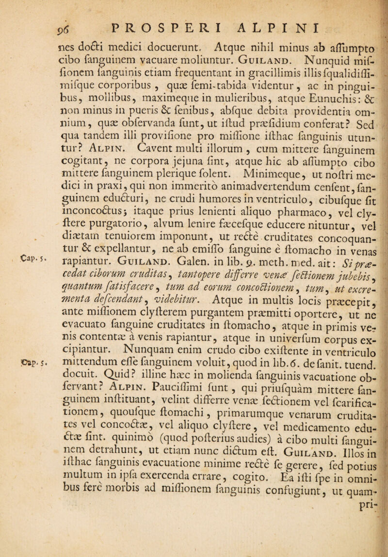 Cap. S‘ jDUp» 5 * PROSPERI ALPINI nes doflri medici docuerunt. Atque nihil minus ab aflumpto cibo fanguinem vacuare moliuntur. Guiland. Nunquid mif- fioncm fanguinis etiam frequentant in gracillimis illis fqualidiffi- mifque corporibus , qux femi-tabida videntur, ac in pingui¬ bus, mollibus, maximeque in mulieribus, atque Eunuchis: & non minus in pueris Sc fenibus, abfque debita providentia om¬ nium, quae obfervanda funt, ut iftud praefidium conferat? Sed qua tandem illi provifione pro miffione ifthac fanguinis utun¬ tur? Alpin. Cavent multi illorum , cum mittere fanguinem cogitant, ne corpora jejuna fint, atque hic ab aflumpto cibo mittere fanguinem plerique folent. Minimeque, ut nofl:ri me¬ dici in praxi,qui non immerito animadvertendum cenfent,fan¬ guinem edu^uri, ne crudi humores in ventriculo, cibufque fit inconcoftusj itaque prius lenienti aliquo pharmaco, vel cly- flere purgatorio, alvum lenire fecefque educere nituntur, vel diictam tenuiorem imponunt, ut refte cruditates concoquan¬ tur 6c expellantur, ne ab emilTo fanguine e flomacho in venas rapiantur. Guiland. Galen. in lib. (jf. meth. med. ait: Si pro¬ cedat ciborum cruditas^ tantopere differre veno feblionem jubebis^ quantumfatisfacere^ tum ad eorum concoctionem^ tum^ ut excre¬ menta defcendant^ videbitur. Atque in multis locis pr^cepit, ante miflionem clyfierem purgantem praemitti oportere, ut ne evacuato fanguine cruditates in flomacho, atque in primis ve¬ nis contentic a venis rapiantur, atque in univerfum corpus ex¬ cipiantur. Nunquam enim crudo cibo exifiente in ventriculo mittendum efle fanguinem voluit, quod in hb.6. defanit. tuend. docuit. Quid? illine hasc in molienda fanguinis vacuatione ob- fervant? Alpin. Pauciffimi funt, qui priufquam mittere fan¬ guinem infliituant, velint differre ven^ feftionem vel fcarifica- tionem, quoufque flomachi, primarumque venarum crudita¬ tes vel concodfcC, vel aliquo clyftere, vel medicamento edu- £tce fint. quinimo (quod poflerius audies) a cibo multi fangui¬ nem detrahunt, ut etiam nunc diftum efi. Guiland. Illos in iflhac fanguinis evacuatione minime refte fe gerere, fed potius multum in ipfa exercenda errare, cogito. Ea ifli fpe in omni¬ bus fere morbis ad miflionem fanguinis confugiunt, ut quam-