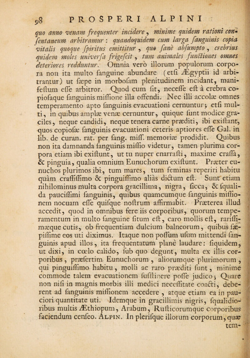 quo anno venam frequenter incidere, minime quidem rationi con» fentaneum arbitramur : quandoquidem cum larga fanguinis copia vitalis quoque fpiritus emittitur , quo fane ahfumpto , crebrius quidem moles univerfa frigefcit, tum animales functiones omnes deteriores redduntur: Omnia vero illorum populorum corpo¬ ra non ita multo fanguine abundare (etfi' iEgyptii id arbi¬ trantur) ut fepe in morbofam plenitudinem incidant, mani- feflum efle arbitror. Quod cum fit, necefle efl a crebra co- piofaque fanguinis miflione illa offendi. Nec illi accolx omnes temperamento apto fanguinis evacuationi cernuntur> etfi mul¬ ti , in quibus amplae venae cernuntur, quique funt modice gra¬ ciles, neque candidi, neque tenera carne proditi, ibi ex i flant, quos copiofa: fanguinis evacuationi ceteris aptiores efle Gal. in lib. de curan. rat. per fang. miff. memoria prodidit. Quibus non ita damnanda fanguinis miflio videtur, tamen plurima cor¬ pora etiam ibi exiflunt, ut tu nuper enarrafti, maxime crafla, 6c pinguia, qualia omnium Eunuchorum exiflunt. Prreter eu¬ nuchos plurimos ibi, tum mares, tum feminas reperiri habitu quam crafliflimo 6c pinguifflmo alias di&um efl. Sunt etiam nihilominus multa corpora gracillima, nigra, ficca, &:fquali- da pauciflimi fanguinis, quibus quamcumque fanguinis mifEo- nem nocuam efle quifque noflrum aflirmabit. Prasterea illud accedit, quod in omnibus fere iis corporibus, quorum tempe¬ ramentum in multo fanguine fitum efl, caro mollis efl, rariffi- mseqiie cutis, ob frequentiam dulcium balneorum, quibus fse- piflime eos uti diximus. Itaque non poflum ufum mittendi fan¬ guinis apud illos ita frequentatura plane laudare; fiquidem, ut dixi, in coelo calido, fub quo degunt, multa ex illis cor¬ poribus , prsefertim Eunuchorum , aliorumque plurimorum , qui pinguiffimo habitu, molli ac raro prsediti funt, minime commode talem evacuationem fufflinere pofle judico ^ Quare non nifi in magnis morbis illi medici neceffitate coadti, debe¬ rent ad fanguinis mifhonem accedere , atque etiam ea in pau¬ ciori quantitate uti. Idemque in gracillimis nigris, fqualidio- ribus multis iEthiopum, Arabum, Ruflicorumque corporibus faciendum cenfeo. Alpin. In plerifque illorum corporum,quae tem-