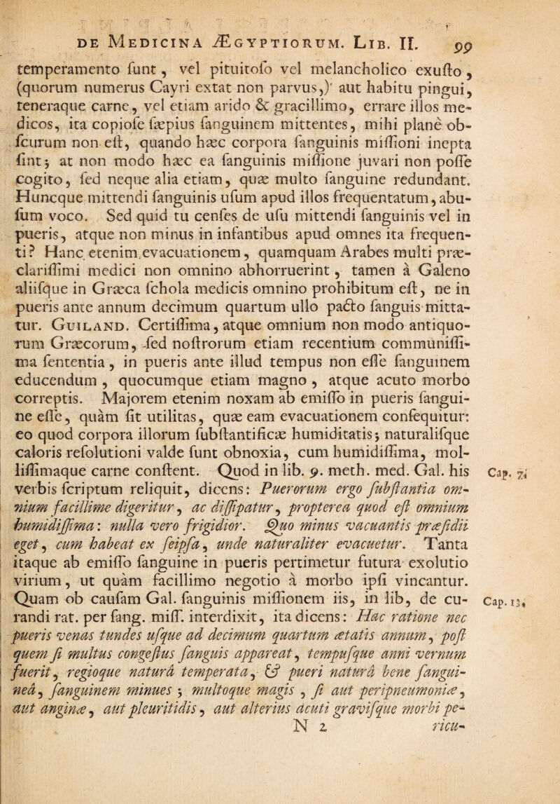 temperamento funt, vel pituitofo vel melancholico exufto , (quorum numerus Cayri extat non parvus,)' aut habitu pingui, teneraque carne 5 vel etiam arido gracillimo, errare illos me¬ dicos, ita copiofe fepius fanguinem mittentes, mihi plane ob- fcurum non eft, quando h^c corpora Tanguinis mifhoni inepta fint j at non modo hasc ea fanguinis miffione juvari non polTe cogito 5 fed neque alia etiam, qu^e multo fanguine redundant. Huncque mittendi fanguinis ufum apud illos frequentatum, abu- iiim voco. Sed quid tu cenfes de ufu mittendi fanguinis vel in pueris, atque non minus in infantibus apud omnes ita frequen¬ ti ? Hanc etenim,evacuationem, quamquam Arabes multi pr^e- clariffimi medici non omnino abhorruerint, tarnen a Galeno aliifque in Grseca fchola medicis omnino prohibitum efb, ne in pueris ante annum decilnum quartum ullo pafto fanguis mitta¬ tur. Guiland. Certiffima 5 atque omnium non modo antiquo¬ rum Grsecorum, Sed noftrorum etiam recentium communiffi- ma fententia, in pueris ante illud tempus non eile fanguinem educendum , quocumque etiam magno , atque acuto morbo correptis. Majorem etenim noxam ab emiflb in pueris fangui¬ ne ede, quam fit utilitas, quae eam evacuationem coniequitur: eo quod corpora illorum fubftantificae humiditatis j naturalifque caloris refolutioni valde funt obnoxia, cum huniidifirma, mol- lifiimaque carne confient. Quod in lib. p. meth. med. Gal. his 74 i verbis feriptum reliquit, dicens: Puerorum ergo fuhflantia om^ '■ nium facillime digeritur ^ ac diflipatur^ propter ea quod efl omnium \ humidiflima: nulla vero frigidior. §uo minus vacuantis pnefidil ! eget cum habeat e^c feipfa^ unde naturaliter evacuetur. Tanta ; itaque ab emiflb fanguine in pueris pertimetur futura'exolutio virium, ut quam facillimo negotio a morbo ipfi vincantur. ' Quam ob caufam Gal. fanguinis mifiionem iis, in lib, de cu- Cap.15» : randi rat. per fang. milT. interdixit, ita dicens; Hac ratione nec \ pueris venas tundes ufque ad decimum quartum retaPis annum pofl 1 quem fi multus congefius fanguis appareat ^ tempufque anni vernum \ fuerit.^ regioque naturd temperata.^ pueri natura bene fangui- I ned.^ fanguinem minues 5, multoque magis , fit aut peripneumoni^ ^ mt angina, aut pleuritidis, aut alterius deuti gravifque morbi pe- N z ricu-