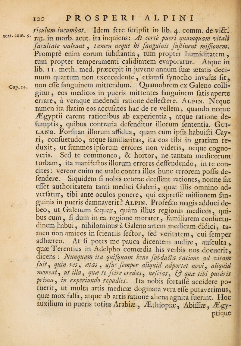 text. com. 9 Cap^ 14. PROSPERI ALPINI riculum incumbat. Idem fere fcripfit in lib. 4. comm. de vi£t.' ' rat. in morb. acut. ita inquiens: Jt certe pueri quamquam mtall facultate valeant, tamen neque hi fanguinis fuftinent mijfionem. Prompte enim eorum fubflantia , tum propter humiditatem , tum propter temperamenti caliditatem evaporatur. Atque in lib. 11. meth. med. praecepit in juvene annum fu^e aetatis deci¬ mum quartum non excecedente, etiamfi fynocho invafus fit, non efie fanguinem mittendum. Quamobrem ex Galeno colli¬ gitur, eos medicos in pueris mittentes fanguinem fatis aperte errare, a veraque medendi ratione defledtere. Alpin. Neque tamen ita ftatim eos accufatos hac de re vellem, quando neque AEgyptii carent rationibus ab experientia ,. atque ratione de- fumptis, quibus contraria defenditur illorum fententia. Gui- LAND. Forfitan illorum afiidua, quam cum ipfis habuifii Cay- ri, confuetudo, atque familiaritas, ita eos tibi in gratiam re¬ duxit, ut fummos ipforum errores non videris, neque cogno¬ veris. Sed te commoneo, 8c hortor, ne tantam medicorum turbam, ita manifefios illorum errores deffendendo, in te con¬ cites : vereor enim ne male contra illos hunc errorem pofiis de¬ fendere. Siquidem fi nobis ceterse deeflent rationes, nonne fat elTet authoritatem tanti medici Galeni, qu£e illis omnino ad- verfatur, tibi ante oculos ponere, qui exprefie mifiionem fan¬ guinis in pueris damnaverit? Alpin. Profedto magis adduci de¬ beo, ut Galenum fequar, quam illius regionis medicos, qui¬ bus cum, fi dum in ea regione morarer, familiarem confuetii- dinem habui, nihilominus a Galeno artem medicam didici, ta¬ men non amicos infeientiis fedtor, fed veritatem, cui femper adhasreo. At fi potes me pauca dicentem audire , aufculta , quae Terentius in Adelpho comoedia his verbis nos docuerit, dicens : Nunquam ita quifquam bene fubdu5ia ratione ad vitam fuit ^ quin res ^ ^^tas ^ ufus femper aliquid adportet novi^ aliquid moneat^ ut illa^ qu^e te fcire credas^ jwfcias^ ^ qu£ tibi putaris prima j in experiundo repudies. Ita nobis fortafic accidere po¬ tuerit, ut multa artis medicae dogmata vera efie putaverimus, qu^ mox falfa, atque ab artis ratione aliena agnita fuerint. Hoc auxilium in pueris totius Arabi;c, AEthiopiic, Abiffi^, iEgy- ptique