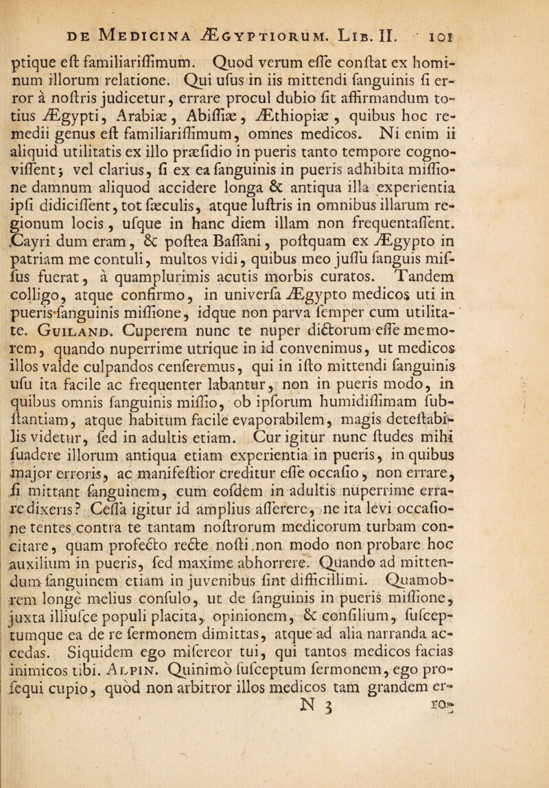 ptiqne eft familiariffimum. Quod verum efle conflat ex homi¬ num illorum relatione. Qui ufus in iis mittendi fanguinis fi er¬ ror a noflris judicetur 5 errare procul dubio fit affirmandum to¬ tius .^gypti, A rabi se 5 Abiffias , ^thiopise , quibus hoc re¬ medii genus eft familiariffimum, omnes medicos. Ni enim ii aliquid utilitatis ex illo pra:fidio in pueris tanto tempore cogno- vifTentj vel clarius, fi ex ea fanguinis in pueris adhibita miffio- ne damnum aliquod accidere longa 6c antiqua illa experientia ipfi didiciffient, tot fseculis, atque luftris in omnibus illarum re¬ gionum locis 5 ufque in hanc diem illam non frequentalTent. .Cayri dum eram, & poftea Baflani, poflquam ex ^E-gypto in patriam me contuli, multos vidi, quibus meo juflii fanguis mif- fus fuerat, a quamplurimis acutis morbis curatos. Tandem colligo, atque confirmo, in univerfa iEgypto medicos uti in pueris’fanguinis miffione, idque non parva fcmper cum utilita¬ te. Guiland. Cuperem nunc te nuper diftorum efie memo¬ rem, quando nuperrime utrique in id convenimus, ut medicos illos valde culpandos conferemus, qui in iflo mittendi fanguinis ufu ita facile ac frequenter labantur, non in pueris modo, in quibus omnis fanguinis miffio, ob ipforum humidiflimam fub- llantiam, atque habitum facile evaporabilem, magis detelfabi'- lis videtur, fed in adultis etiam. Cur igitur nunc fludes mihi fuadere illorum antiqua etiam experientia in pueris, in quibus major erroris, ac manifeffior creditur efie occafio, non errare, fi mittant fanguinem, cum eofdem in adultis nuperrime erra¬ re dixeris? Cefla igitur id amplius afierere, ne ita levi occafio- ne tentes contra te tantam nofirorum medicorum turbam con- : citare, quam profefto refte nofli.non modo non probare hoc auxilium in pueris, fed maxime abhorrere? Quando ad mitten¬ dum fanguinem etiam in juvenibus fint difficillimi. Qiiamob- rem longe melius confulo, ut de fanguinis in pueris miffione, juxta illiufce populi placita,, opinionem, &confilium, fufcep- tumque ea de re fermonem dimittas, atque ad alia narranda ac¬ cedas. Siquidem ego mifereor tui, qui tantos medicos facias inimicos tibi. Alpin. Qiiinimb fufceptum fermonem, ego pro- I fcqui cupio, quod non arbitror illos medicos tam grandem er- N 3