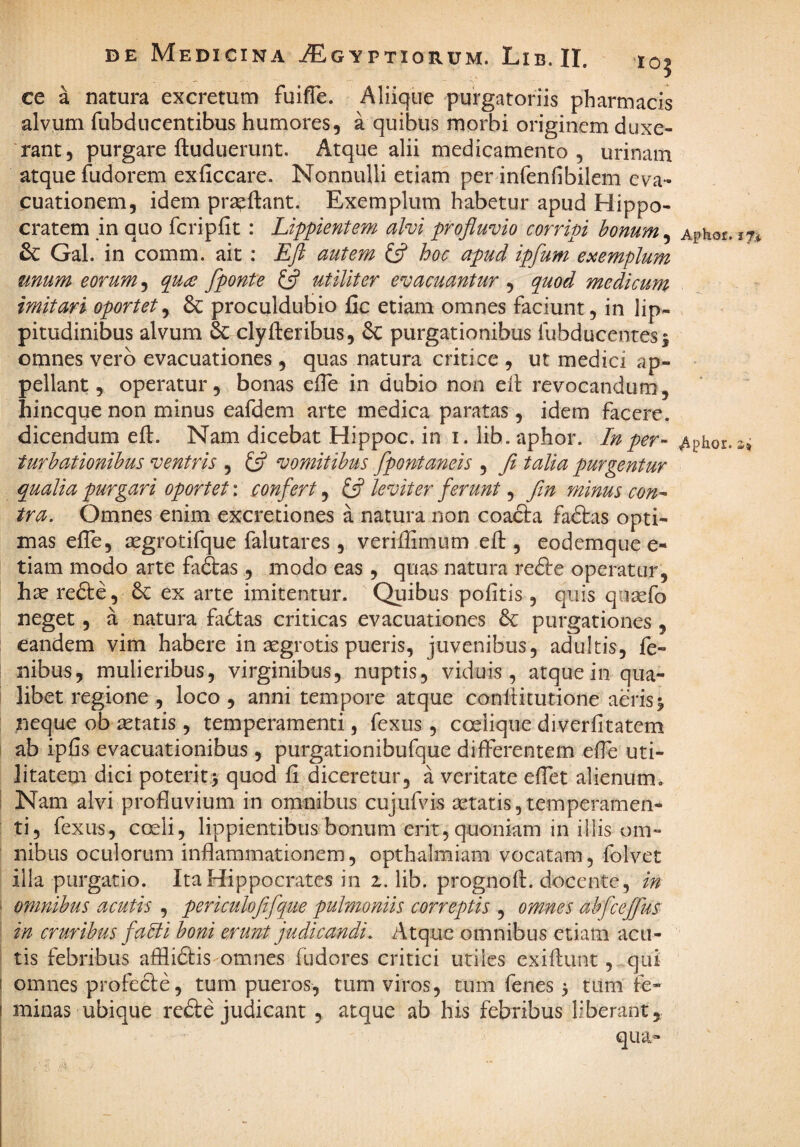 ce a natura excretum fuiflc. Aliiqiie purgatoriis pharmacis alvum fubducentibus humores, a quibus morbi originem duxe¬ rant, purgare ftuduerunt. Atque alii medicamento, urinam atque fudorem exficcare. Nonnulli etiam per infenfibilem eva¬ cuationem, idem prseftant. Exemplum habetur apud Hippo¬ cratem in quo fcripfit : Lippientem alvi profluvio corripi honum^ Aphor. 1% &: Gal. in comm. ait: Eft autem ifl hoc apud ipfum exemplum unum eorum ^ (pu^e fponte utiliter evacuantur , quod medicum imitari oportet^ 6c proculdubio fic etiam omnes faciunt, in lip¬ pitudinibus alvum 6c clyfteribus, purgationibus fubducenresj omnes vero evacuationes , quas natura critice , ut medici ap¬ pellant, operatur, bonas effe in dubio non eil: revocandum, hineque non minus eafdem arte medica paratas, idem facere, dicendum eft. Nam dicebat Hippoc. in i. lib. aphor. In per- Aphor.ai turbationibus ventris , £5? vomitibus fpontaneis , Ji talia purgentur qualia purgari oportet: confert, £5? leviter ferunt, fin minus con¬ tra. Omnes enim excretiones a natura non coafta fadtas opti¬ mas efle, segrotifque falutares , veriftimum eft , eodemque e- tiam modo arte fadtas, modo eas , quas natura redte operatur, hse redte, 6c ex arte imitentur. Quibus politis , quis qosefo neget, a natura fa6tas criticas evacuationes & purgationes , eandem vim habere in segrotis pueris, juvenibus, adultis, fe- nibus, mulieribus, virginibus, nuptis, viduis, atquein qua¬ libet regione , loco, anni tempore atque confticutione aerisj neque ob ietatis , temperamenti, fexus , coelique diverfitatem ab iplis evacuationibus , purgationibufque differentem elTe uti¬ litatem dici poterit5 quod fi diceretur, a veritate efiet alienum. Nam alvi profluvium in omnibus cujufvis setatis,temperamen¬ ti, fexus, cceli, lippientibus bonum erit, quoniam in illis om¬ nibus oculorum inflammationem, opthalmiam vocatam, folvet illa purgatio. Ita Hippocrates in z. lib. prognoft. docente, in omnibus acutis , periculofifque pulmoniis correptis , omnes ahfceffus in cruribus falli boni erunt judicandi. Atque omnibus etiam acu¬ tis febribus afflidlis omnes fudores critici utiles exiftunt, qui omnes profecte, tum pueros, tum viros, tum fenes 3 tum fe¬ minas ubique redle judicant , atque ab his febribus liberant, qua-