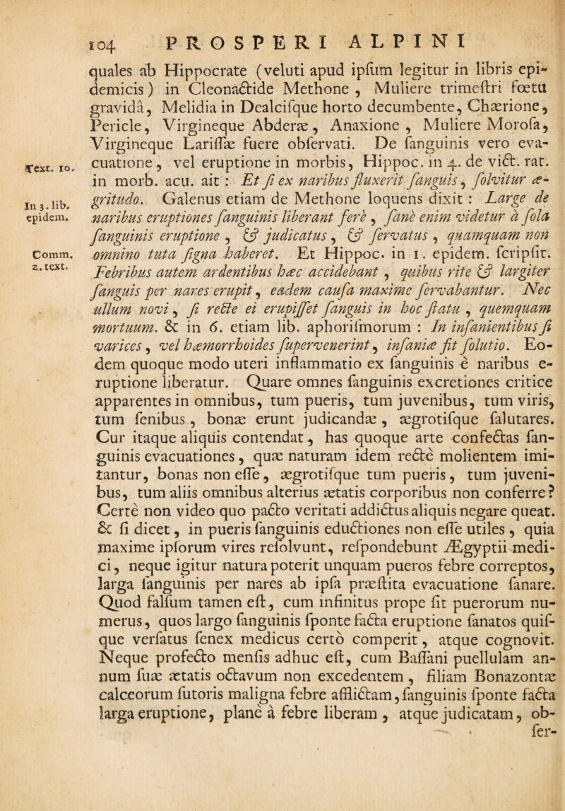 Ccxt. IO, In 3. lib. epidem. Comm. a.text. 104 PROSPERI ALPINI quales ab Hippocrate (veluti apud ipfi-im legitur in libris epi« demicis) in Cleonaftide Methone , Muliere trimeftri foetu gravida, Melidia in Dealcifque horto decumbente, Chaerione, Pericle, Virgineque Abderae , Anaxione , Muliere Morofa, Virgineque LarifTae fuere obfervati. De fanguinis vero eva¬ cuatione , vel eruptione in morbis, Hippoc. in 4. de vi6t. rat. in morb. acu. ait : Et Ji ex naribus fluxerit fanguis ^ folvitur gritudo, Galenus etiam de Methone loquens dixit : Large de naribus eruptiones [anguinis liberant fe?'e , [ane enim videtur d [ola [anguinis eruptione , ifl judicatus, {fl [ervatus , quamq^uam non omnino tuta figna haberet. Et Hippoc. in i. epidem. fcriplit. Febribus autem ardentibus h^c accidebant , quibus rite ifl largiter [anguis per nares erupit eadem cau[a maxime [ervabantur. Nec ullum novi, [i reLte ei erupijflet [anguis in hoc flatu , quemquam mortuum. in 6. etiam lib. aphorifmorum : In inflanientibusfi varices.^ vel h^morrhoides[upervenerint ^ inflanice fit [olutio. Eo¬ dem quoque modo uteri inflammatio ex fanguinis e naribus e- ruptione liberatur. Quare omnes fanguinis excretiones critice apparentes in omnibus, tum pueris, tum juvenibus, tum viris, tum fenibus, bonae erunt judicandae , segrotifque falutares. Cur itaque aliquis contendat , has quoque arte confeftas fan¬ guinis evacuationes, quae naturam idem refte molientem imi¬ tantur, bonas non efle, aegrotifque tum pueris, tum juveni¬ bus, tum aliis omnibus alterius aetatis corporibus non conferre? Certe non video quo pa6l:o veritati addidtus aliquis negare queat. fi dicet, in pueris fanguinis eduftiones non efle utiles , quia maxime ipforum vires refolvunt, refpondebunt iEgyptii medi¬ ci, neque igitur natura poterit unquam pueros febre correptos, larga fanguinis per nares ab ipfa proflita evacuatione fanare. Quod falfum tamen eft, cum infinitus prope fit puerorum nu¬ merus, quos largo fanguinis fpontefadta eruptione fanatos quif- que verfatus fenex medicus certo comperit, atque cognovit. Neque profefto menfis adhuc eft, cum Baflani puellulam an¬ num fuse astatis oftavum non excedentem , filiam Bonazontse calceorum futoris maligna febre affliftam, fanguinis fponte fadla larga eruptione, plane a febre liberam , atque judicatam, ob- - • fer-