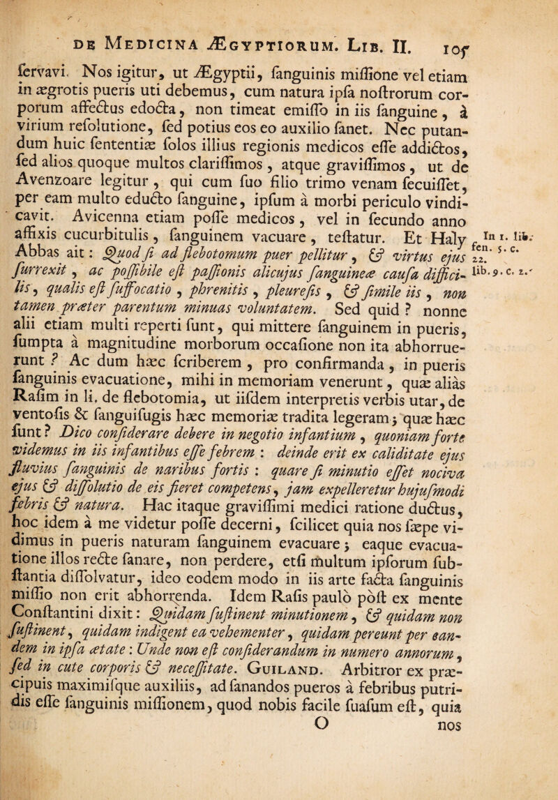 femvi. Nos igitur , ut iEgyptii, fanguinis mifUone vel etiam in aegrotis pueris uti debemus, cum natura ipfa noftrorum cor¬ porum affe(9:us edofta, non timeat emilTo in iis fanguine , i virium refolutione, fed potius eos eo auxilio fanet. Ncc putan¬ dum huic fententias folos illius regionis medicos efle addidtos, fed alios quoque multos clariffimos , atque graviflimos , ut dc Avenzoare legitur , qui cum fuo filio trimo venam fecuiflet, per eam mulco edudo fanguine, ipfum a morbi periculo vindi¬ cavit. Avicenna etiam pofTe medicos , vel in fecundo anno affixis cucurbitulis, fanguinem vacuare , teftatur. Et Haly . ' Abbas ait; ^uodfi^ ad flehotornum puer pellitur, £5? virtus ejus tZ' ^ furrexit ac pojfihile eft paffionis alicujus fanguine^ caufa diffide lis, qualis ejl fuffocatio , phrenitis , pleurefts , ^ ftmile iis , non tamen prater parentum minuas voluntatem. Sed quid ? nonne alii etiam multi reperti funt, qui mittere fanguinem in pueris, fumpta a magnitudine morborum occafione non ita abhorrue¬ runt Ac dum h^c fcriberem , pro confirmanda, in pueris fanguinis evacuatione, mihi in memoriam venerunt, quse alias Rafim in li, de flcbotomia, ut iifHem interpretis verbis utar, de ventofis ^ fanguifugis ha^c memoriae tradita legeram 5 qu2e hsec fiint ? Dico conjiderare dehere in negotio infantium , quoniam forte videmus in iis infantibus ejfe febrem : deinde erit ex caliditate ejus fluvius fanguinis de naribus fortis : quare fi minutio ejfet nociva ejus difiolutio de eis fieret competens^ jam expelleretur hujufmodi febris^ natura. Hac itaque graviffimi medici ratione du<5tus, hoc idem a me videtur pofTe decerni, fcilicet quia nos fepe vi¬ dimus in pueris naturam fanguinem evacuare j eaque evacua¬ tione illos re6i:e fanare, non perdere, etfi multum ipforum fub- ftancia difiblvatur, ideo eodem modo in iis arte fa£ta fanguinis miffio non erit abhorrenda. Idem Rafis paulo pofl ex mente Conftantini dixit: ^idam fuflinent minutionem, £5? quidam non fuftinent,^ quidam indigent ea vehementer quidam pereunt per ean-- dem in ipfa at at e: Unde non eft confiderandum in numero annorum fed in cute corporis £5? necefiitate. Guiland. Arbitror ex pra:- cipuis maximifque auxiliis, ad fanandos pueros a febribus putri¬ dis efle fanguinis miflionem, quod nobis facile fuafum eft, quia O nos . lib.' c. c. z.'