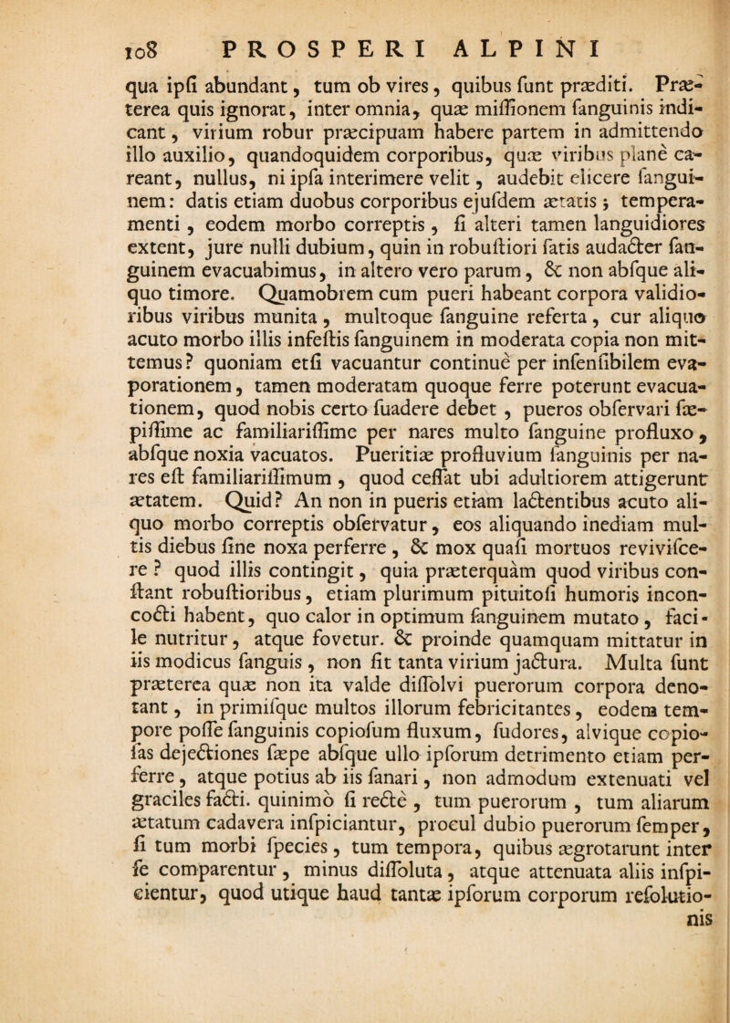 to8 PROSPERI ALPINI qua ipG abundant, tura ob vires, quibus funt prsediti. Prae¬ terea quis ignorat, inter omnia, quae miffionem fanguinis indi¬ cant 5 virium robur praecipuam habere partem in admittenda illo auxilio, quandoquidem corporibus, quae viribus plane ca- reant, nullus, ni ipfa interimere velit, audebit elicere fangui- nem: datis etiam duobus corporibus ejufdem aeratis j tempera¬ menti , eodem morbo correptis, fi alteri tamen languidiores extent, jure nulli dubium, quin in robuftiori fatis audadter fan- guinem evacuabimus, in altero vero parum, 6c non abfque ali¬ quo timore. Quamobrem cum pueri habeant corpora validio¬ ribus viribus munita , multoque fanguine referta , cur aliqua acuto morbo illis infeftis fanguinem in moderata copia non mit¬ temus? quoniam etfi vacuantur continue per infenfibilem eva* porationem, tamen moderatam quoque ferre poterunt evacua¬ tionem , quod nobis certo fuadere debet , pueros obfervari fx* pifiime ac familiarifiime per nares multo fanguine profluxo , abfque noxia vacuatos. Pueritix profluvium fanguinis per na¬ res eft familiariffimum , quod ceflat ubi adultiorem attigerunt xtatem. Quid? An non in pueris etiam laftentibus acuto ali¬ quo morbo correptis obfervatur, eos aliquando inediam mul¬ tis diebus fine noxa perferre , 6c mox quafi mortuos revivifce- re ? quod illis contingit, quia prxterquam quod viribus con¬ flant robuflioribus, etiam plurimum pituitofi humoris incon- cofti habent, quo calor in optimum fanguinem mutato , faci¬ le nutritur, atque fovetur. proinde quamquam mittatur in iis modicus fanguis , non fit tanta virium jadtura. Multa funt prxterca qux non ita valde diflblvi puerorum corpora deno¬ tant , in primifquc multos illorum febricitantes, eodem tem¬ pore poflefanguinis copiofum fluxum, fudores, alvique copio- fas dejeftiones fxpe abfque ullo ipforum detrimento etiam per¬ ferre , atque potius ab iis fanari, non admodum extenuati vel graciles fa6ti. quinimo fi refte , tum puerorum , tum aliarum xtatum cadavera infpiciantur, procul dubio puerorum femper , fi tum morbi fpecies , tum tempora, quibus xgrotarunt inter fe comparentur , minus diflbluta , atque attenuata aliis infpi- eientur, quod utique haud tantx ipforum corporum refolutio- nis