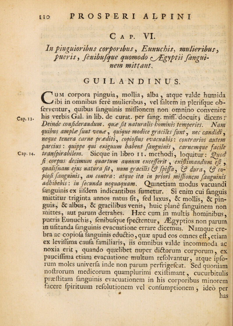 Cap. 13« Cap. 14. iio PROSPERI ALPINI C A p. VL In pinguioribus corporibus ^ Eunuchis^ mulieribus^ pueris ^ fenibufque quomodo (lyEgyptii fangui^ nem mittant, . 1 .1 GUILANDINUS. % CUM corpora pinguia, mollia, alba, atque valde humida ibi in omnibus fere mulieribus, vel faltem in plerifque ob- ferventur, quibus fanguinis miffionem non omnino convenire his verbis Gal. in lib. de curat, per fang. mifT. docuit} dicejisr Deinde cmfiderandum. qude fit naturalis-homims temperies. Nam quihus amplae fiunt ^en£, quique modice graciles fiunt, nec candidi, neque tenera carne praediticopiofius evacuabis: contrarios autem parcius : quippe qui exiguum habent fianguinis carnemque facile tranfipirabilem. Sicque in libro ii. methodi, loquitur: ^od fit corpus decimum quartum annum excejfierit exiftimandum eft ^ qualifinam ejus natura fiit,^ num gracilis fipiffd^ dura.^ ^ co~ piofit fianguinis.^ an contra: atque ita in priori miffionem fianguinis adhibebis: in fecunda nequaquam. Qumetiam modus vacuandi fanguinis ex iifdem indicantibus fumetur. Si enim cui fanguis mittitur triginta annos natus fit, fed laxus, Emollis, &: pin¬ guis, & albus, & gracilibus venis, huic plane fanguinem non mittes, aut parum detrahes. Hseccum.in multis hominibus, pueris Eunuchis, fenibufque fpeftentur, AEgyptios non parum in ufitanda fanguinis evacuatione errare dicemus. Namque cre¬ bra ac copiofa fanguinis educbio,quse apud eos omnes eft,etiam ex levifiima caula familiaris 5 iis omnibus valde incommoda ac noxia erit , quando quselibet nuper diftorum corporum, ex pauciifima etiam evacuatione multum refolvantur, atque ipfo- rum moles univerfa inde non parum perfrigefcat. Sed quoniam noftrorum medicorum quamplurimi exiftimant, cucurbitulis proflitam fanguinis evacuationem in his corporibus minorem facere fpirituum refolutionem vel confumptionem , ideo per has