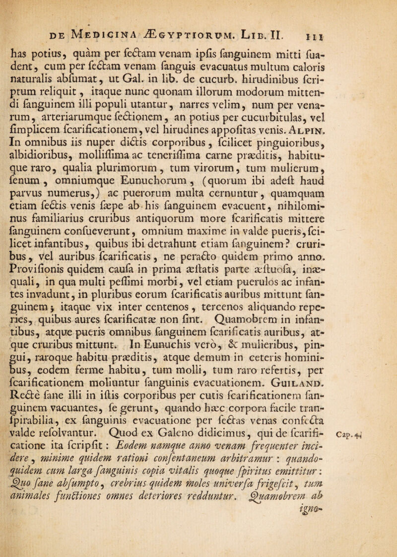 IU i has potius, quam per feftam venam ipfis fanguinem mitti fua- dent, cum per fedtam venam fanguis evacuatus multum caloris naturalis abfumat, ut Gal. in lib. de cucurb. hirudinibus feri* ptum reliquit, itaque nunc quonam illorum modorum mitten¬ di fanguinem illi populi utantur, narres velim, num per vena¬ rum, arteriarumque fefiiqnem, an potius per cucurbitulas, vel fimplicem fcarificationem, vel hirudines appofitas venis. Alpin. In omnibus iis nuper didlis corporibus, fcilicet pinguioribus, albidioribus, molliflima ac teneriffima carne prseditis, habitu¬ que raro, qualia plurimomm , tum virorum, tum mulierum, fenum, omniumque Eunuchorum, (quorum ibi adeft haud parvus numerus,) ac puerorum multa cernuntur, quamquam etiam fedbis venis fepe ab his fanguinem evacuent, nihilomi¬ nus familiarius cruribus antiquorum more fcarificatis mittere fanguinem confueverunt, omnium maxime in valde pueris,fei- licet infantibus, quibus ibi detrahunt etiam fanguinem? cruri¬ bus , vel auribus fcarificatis, ne perafto quidem primo anno. Provifionis quidem caufa in prima aellatis parte aeftuofa, inae¬ quali , in qua multi peflimi morbi, vel etiam puerulos ac infan¬ tes invadunt, in pluribus eorum fcarificatis auribus mittunt (an* guinem j itaque vix inter centenos, tercenos aliquando repe- ries, quibus aures fcarificatae non fint. Quamobrem in infan¬ tibus, atque pueris omnibus fanguinem fcarificatis auribus, at¬ que cruribus mittunt. In Eunuchis vero, & mulieribus, pin^ gui, raroque habitu praeditis, atque demum in ceteris homini¬ bus, eodem ferme habitu, tum molli, tum raro refertis, per fcarificationem moliuntur fanguinis evacuationem. Guiland. Re61:e fane illi in iftis corporibus per cutis fcarificationem fan¬ guinem vacuantes, fe gerunt, quando hasc corpora facile tran- fpirabilia, ex fanguinis evacuatione per fedtas venas confedta valde refolvantur. Quod ex Galeno didicimus, qui de fcarifi- catione ita feri p fit: Eodem namque anno ^enam frequenter inci¬ dere , minime quidem rationi confentaneum arbitramur : quando¬ quidem cum larga fanguinis copia vitalis quoque fpiritus emittitur; ^io fane ahfumpto^ crebrius quidem moles univerfa frigefeit ^ tum animales funUiones omnes deteriores redduntur, ^amohrem ah Cap.-H’