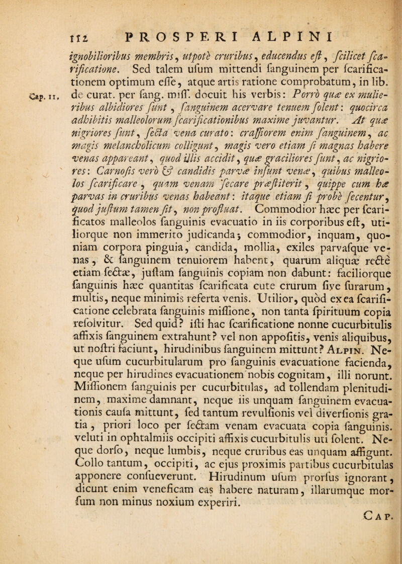 Ca^. XI ) nz PROSPERI ALPINI ignobilioribus membris^ utpote cruribus^ educendus eft^ fcilicet fca-^ rificatione. Sed talem ufum mittendi fanguinem per fcarifica- tionem optimum efTe, atque artis ratione comprobatum, in lib. de curat, per fang. mifl’ docuit his verbis: Porro quce ex mulie¬ ribus albidiores funt, fanguinem acervare tenuem folent: quocirca adhibitis malleolorum fcarificationibus maxime juvantur. At quc^ nigriores funt, feda vena curato: craffiorem enim fanguinem, ac magis melancholicum colligunt.^ magis vero etiam fi magnas habere venas appareant quod illis accidit quae faciliores funt ^ ac nigrio¬ res: Carnofis vero ifi candidis parvae infunt venae quibus malleo¬ los fcarificare ^ quam venam fecare praejliterit quippe cum hae parvas in cruribus venas habeant: itaque etiam fi probe fecentur^ quod jufium tamen fit non profluat. Commodior hasc per fcari- ficatos malleolos fanguinis evacuatio in iis corporibus eft, uti- liorque non immerito judicanda> commodior, inquam, quo¬ niam corpora pinguia, candida, mollia, exiles parvafque ve¬ nas, fanguinem tenuiorem habent, quamm aliqute refte etiam fe^Stse, juflam fanguinis copiam non dabunt: faciliorque fanguinis hasc quantitas fcarificata cute crurum fiye furarum, multis, neque minimis referta venis. Utilior, quod ex ea fcarifi- catione celebrata fanguinis miffione, non tanta fpirituum copia refolvitur. Sed quid ? ifti hac fcarificatione nonne cucurbitulis affixis fanguinem extrahunt? vel non appofitis, venis aliquibus, ut noftri faciunt, hirudinibus fanguinem mittunt? Alpin. Ne¬ que ufum cucurbitularum pro fanguinis evacuatione facienda, neque per hirudines evacuationem'nobis cognitam, illi norunt. Miffionem fanguinis per cucurbitulas, ad tollendam plenitudi¬ nem, maxime damnant, neque iis unquam fanguinem evacua¬ tionis caufa mittunt, fed tantum revullionis vel diverfionis gra¬ tia , priori loco per fedtam venam evacuata copia fanguinis. veluti in ophtalmiis occipiti affixis cucurbitulis uti folent. Ne¬ que dorfo, neque lumbis, neque cruribus eas unquam affigunt. Collo tantum, occipiti, ac ejus proximis partibus cucurbitulas apponere confueverunt. Hirudinum ufum prorfus ignorant, dicunt enim veneficam eas habere naturam, illarumque mor- fum non minus noxium experiri.