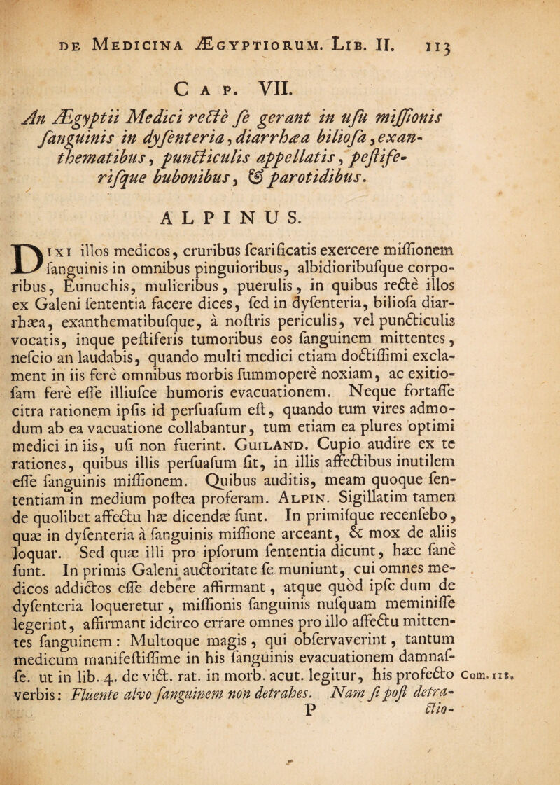 C A P. VII. An ^gyptii Medici re^le fe gerant in uju miffionis fanguinis in dyfenteria, diarrh^a biliofa, exan^ thematibus, punBicuUs appellatis, pejlife^ rijque bubonibus ^ & parotidibus, ALPINUS. DIXI illos medicos, cruribus fcarificatis exercere miflionem fanguinis in omnibus pinguioribus, albidioribufque corpo¬ ribus, Eunuchis, mulieribus, puerulis, in quibus rcfte illos ex Galeni fententia facere dices, fed in dyfenteria, biliofa diar- rhsea, exanthematibufque, a noftris periculis, vel punfticulis vocatis, inque peftiferis tumoribus eos fanguinem mittentes, nefcio an laudabis, quando multi medici etiam doftiflimi excla¬ ment in iis fere omnibus morbis fummopere noxiam, ac exitio- fam fere efle illiufce humoris evacuationem. Neque fortafle citra rationem ipfis id perfuafum eft, quando tum vires admo¬ dum ab ea vacuatione collabantur, tum etiam ea plures optimi medici in iis, ufi non fuerint. Guiland. Cupio audire ex tc rationes, quibus illis perfiiafum fit, in illis affeftibus inutilem efle fanguinis miflionem. Quibus auditis, meam quoque fen- tentiam in medium poflea proferam. Alpin. Sigillatim tamen de quolibet affedu hse dicendae funt. In primifque recenfebo, quae in dyfenteria a fanguinis miffione arceant, & mox de aliis loquar. Sed quae illi pro ipforum fententia dicunt, haec fane funt. In primis Galeni^audloritate fe muniunt, cui omnes me¬ dicos addiftos efle debere affirmant, atque quod ipfe dum de dyfenteria loqueretur , miffionis fanguinis nufquam meminiffe legerint, affirmant idcirco errare omnes pro illo affedtu mitten¬ tes fanguinem : Multoque magis, qui obfervaverint, tantum medicum rnanifeftiffime in his fanguinis evacuationem damnaf- fe. ut in lib. 4. de vidf. rat. in morb. acut. legitur, his profedfo verbis: Fluente alvo fanguinem non detrahes. Nam ft pfl detra- P Clio^ / Com. iis*