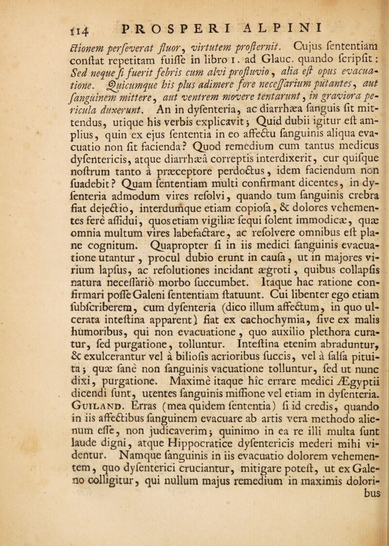 £tioneM perfeverat fluor ^ n^irtutem pro fler nit. Cujus fententiarii conflat repetitam fuifle in libro i. ad Glauc. quando fcripflt: Sed ne<^ue fuerit febris cum alvi profluvio ^ alia efl opus evacua*' tione. ^icumque his plus adimere fore necejfarium pul;antes, aut fanguinem mittere ^ aut ventrem movere tentarunt ^ in graviora pe* ricula duxerunt. An in dyfenteria, ac diarrhasa fanguis fit mit¬ tendus, utique his verbis explicavit 5 Quid dubii igitur efl am¬ plius, quin ex ejus fententia in eo affe6lu fanguinis aliqua eva¬ cuatio non fit facienda ? Qiiod remedium cum tantus medicus dy fert teri cis, atque diarrhoea correptis interdixerit, cur quifque noflrum tanto a praeceptore perdoftus, idem faciendum non fuadebit? Quam fententiam multi confirmant dicentes, in dy- fenteria admodum vires refolvi, quando tum fanguinis crebra fiat dejedio, interdumque etiam copiofa, dolores vehemen¬ tes fere affidui, quos etiam vigiliae fequi folent immodicae, qu^ omnia multum vires labefaftare, ac refolvere omnibus efl pla¬ ne cognitum. Quapropter fi in iis medici fanguinis evacua¬ tione utantur , procul dubio erunt in caufa, ut in majores vi¬ rium lapfus, ac refolutiones incidant ^groti, quibus collapfis natura neceflarib morbo fuccumbet. Itaque hac ratione con¬ firmari polTe Galeni fententiam flatuunt. Cui libenter ego etiam fubfcriberem, cum dyfenteria (dico illum affeftum, in quo ul¬ cerata inteflina apparent) fiat ex cachochymia, five ex malis humoribus, qui non evacuatione , quo auxilio plethora cura¬ tur, fed purgatione, tolluntur. Inteflina etenim abraduntur, & exulcerantur vel a biliofis acrioribus fuccis, vel a falfa pitui¬ ta > qute fane non fanguinis vacuatione tolluntur, fed ut nunc dixi, purgatione. Maxime itaque hic errare medici iEgyptii dicendi funt, utentes fanguinis miffione vel etiam in dyfenteria- Guiland. Erras (mea quidem fententia) fi id credis, quando in iis affcftibus fanguinem evacuare ab artis vera methodo alie¬ num efle, non judicaverim 5 quinimo in ea re illi multa funt laude digni, atque Hippocratice dyfentericis mederi mihi vi¬ dentur. Namque fanguinis in iis evacuatio dolorem vehemen¬ tem, quo dyfenterici cruciantur, mitigare poteft, ut ex Gale¬ no colligitur, qui nullum majus remedium in maximis dolori¬ bus