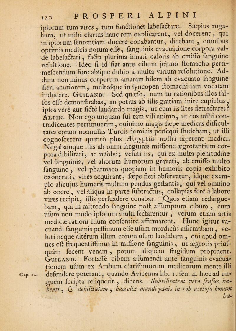 ipforum tum vires, tum funftiones labefaftare. Saspius roga¬ bam, ut mihi clarius hanc rem explicarent, vel docerent, qui in ipforum fententiam ducere conabantur, dicebant , omnibus optimis medicis notum efle, {anguinis evacuatione corpora vali¬ de labefaftari, fafta plurima innati caloris ab emilTo fanguine refultione. Ideo fi id fiat ante cibum iejuno ftomacho perti- mefcehdum fore abfque dubio a multa virium refolutione. Ad¬ dunt non minus corporum amaram bilem ab evacuato fanguine fieri acutiorem, multofque in fyncopen flomachi iam vocatam inducere. Guiland. Sed quxfo, num tu rationibus illos fal- fos efTe demonftrabas, an potius ab illis gratiam inire cupiebas, ipfos vere aut fifte laudando magis, ut cum iis lites detreftares? Alpin. Non ego unquam fui tam vili animo, ut eos mihi con¬ tradicentes pertimuerim, quinimo magis faepe medicas difficul¬ tates coram nonnullis Tureis dominis perfequi ftudebam, ut illi cognofeerent quanto plus iEgyptiis noftri faperent medici. Negabamque illis ab omni fanguinis miffione xgrotantium cor¬ pora dibiliuari, ac refolvi> veluti iis, qui ex mulca plenitudine vel fanguinis, vel aliorum humorum gravati, ab eraiffio multo fanguine, vel pharmaco quopiam in humoris copia exhibito exonerati, vires acquirant, ftepe fieri obfervatur, idque exem¬ plo alicujus humeris multum pondus geftantis, qui vel omnino ab onere , vel aliqua in parte fubtraftus, collapfas fere a labore vires recipit, illis perfuadere conabar. Quos etiam redargue¬ bam, qui in mittendo fanguine poft affumptum cibum , eum ufum non modo ipforum multi fedarentur , verum etiam artis medicas rationi illum confentire affirmarent. Hunc igitur va¬ cuandi fanguinis peffimum efie ufum mordicus affirmabam , ve¬ luti neque alterum illum eorum ufum laudabam , qui apud om¬ nes efl frequentiffimus in miffione fanguinis, ut aegrotis priuf- quam fecent venam, potum aliquem frigidum propinent. Guiland. Fortafle cibum afiumendi ante fanguinis evacua¬ tionem ufum ex i^rabum clarifiimorum medicorum mente illi cap. 11. defendere poterant, quando Avicenna lib. i. fen. 4. hasc ad un- ,guem feripta reliquerit, dicens. Subtilitatem vero fenfus. ha^ benti j ^ debilitatem , huacelU mundi panis in rob acetofo bonum ha^