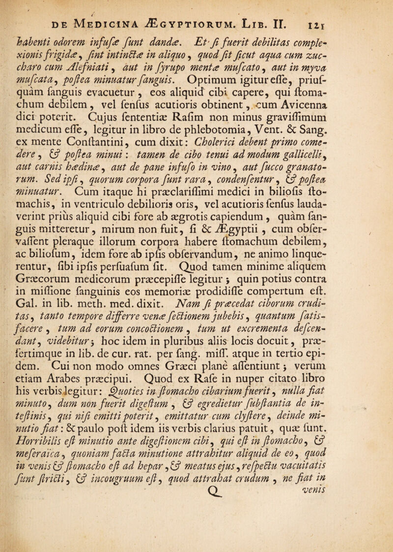 1$ ab enti odorem infufce funt danda. Et'Ji fuerit debilitas comple^ pcionis frigida ^ fint intinUa in aliquo, quod fit ficut aqua cum zuc^ charo cum Alefniati, aut in fyrupo menta mufcato, aut in myva mufcata,^ poftea minuaturfanguis. Optimum igitur efle, priuf- quam fanguis evacuetur , eos aliquid cibi capere, qui ftoma- chum debilem , vel fenfus acutioris obtinent, cum Avicenna dici poterit. Cujus fcntentise Rafim non minus graviflimum medicum elTe, legitur in libro de phlebotomia, Vent. & Sang. ex mente Conftantini, cum dixit: Cholerici debent primo come- der e , Ifi poftea minui: tamen de cibo tenui ad modum gallicelliy aut carnis hadina aut de pane infufo in vino ^ aut fucco granato¬ rum. Sedipfi.^ quorum corpora funt rara condenfentur ^ poftea minuatur. Cum itaque hi pr^eclariffimi medici in bilipfis flo- niachis, in ventriculo debilioris oris, vel acutioris fenfus lauda¬ verint prius aliquid cibi fore ab aegrotis capiendum , quam fan- guis mitteretur 5 mirum non fuit, fi 8c AEgyptii , cum obfer- vafient pleraque illorum corpora habere fiomachum debilem, ac biliofum, idem fore ab ipfis obfervandum, ne animo linque¬ rentur, fibi ipfis perfuafum fit. Quod tamen minime aliquem Grcecorum medicorum prsecepifle legitur j quin potius contra in mifiione fanguinis eos memoriie prodidifTe compertum eft. Gal. in lib. meth. med. dixit. Nam fi pra cedat ciborum crudi¬ tas .y tanto tempore differre vena fe^iionem jubebis y quantum fiatis^ facere , tum ad eorum concoUionem , ium ut excrementa defcen- danty videbitur'y hoc idem in pluribus aliis locis docuit, pra:- fertimque in lib. de cur. rat. per fang. milT. atque in tertio epi- dem. Cui non modo omnes Graeci plane afientiunt > verum etiam Arabes praecipui. Quod ex Rafe in nuper citato libro his verbis-legitur: poties in ftomacho cibarium fuerit ^ nulla fiat minuto, dum non fuerit digedum , egredietur fubftantia de in- teftinis, qui nifit emitti poterit, emittatur cum clyftere, deinde mi¬ nutio fiat: 6c paulo poft idem iis verbis clarius patuit, quie funt. Horribilis eji minutio ante digeftionem cibi^ qui eji m ftomacho ^ ift mefer dic a ^ quoniam faU a minutione attrahitur aliquid de eo^ quod in venis ^ ftomacho eft ad hepar meatus ejus .yrefpe6iu vacuitatis funt ftri^i, (jf incougruum eft, quod attrahat crudum , ne fiat in Q^ venis