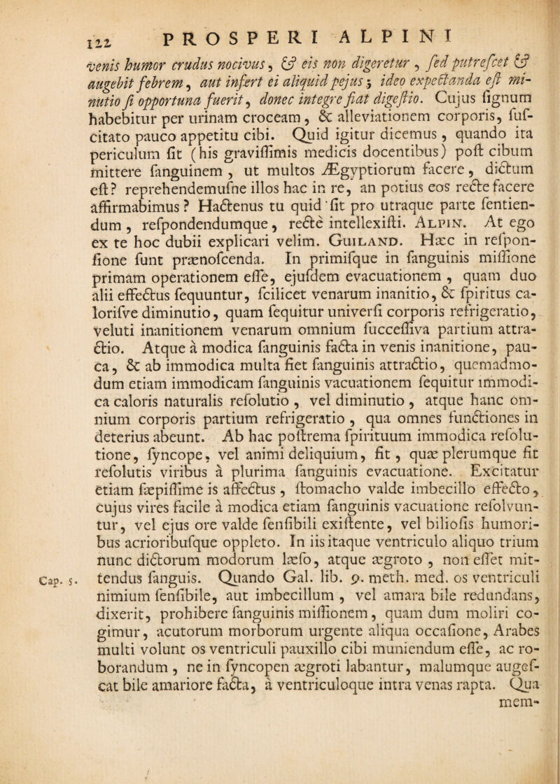 venis humor crudus nocivus^ £5? ois non digeretur 5 fedputrefiet 6? uugehit fehrem ^ mt infert ei aliquid pejus-y ideo expeBanda efi mi¬ nutio fi opportuna fuerit ^ donec integre fiat digejlio. Cujus lignum habebitur per urinam croceam , & alleviationem corporis, fuf- citato pauco appetitu cibi. Quid igitur dicemus, quando ita periculum fit (his graviffimis medicis docentibus) pofb cibum mittere fanguinem , ut multos iEgyptiorum facere, diftum eft? reprehendemufne illos hac in re, an potius eos redlefacere affirmabimus? Haftenus tu quid‘fit pro utraque parte fentien- dum , refpondendumque, refte intellexilli. Alpin. At ego ex te hoc dubii explicari velim. Guiland. Hxc in refpon- fione funt prsenofcenda. In primifque in fanguinis miffione primam operationem efie, ejufdem evacuationem , quam duo alii effeftus fequuntur, fcilicet venarum inanitio, 6c fpiritus ca- lorifve diminutio, quam fequitur univerfi corporis refrigeratio, veluti inanitionem venarum omnium fucceffiva partium attra- ftio. Atque a modica fanguinis fafta in venis inanitione, pau¬ ca, & ab immodica multa fiet fanguinis attraftio, quemadmo¬ dum etiam immodicam fanguinis vacuationem fequitur immodi¬ ca caloris naturalis refolutio , vel diminutio , atque haiic om¬ nium corporis partium refrigeratio , qua omnes funftiones in deterius abeunt. Ab hac pollrema fpirituum immodica refolu- tione, fyncope, vel animi deliquium, fit, quae plerumque fit refolutis viribus a plurima fanguinis evacuatione. Excitatur etiam faepiffime is affeftus , fiomacho valde imbecillo effe£lo , cujus vires facile a modica etiam fanguinis vacuaiione refolvim- tur, vel ejus ore valde fenfibili exiftente, vel biliofis humori¬ bus acrioribufque oppleto. In iis itaque ventriculo aliquo trium nunc didfcorum modorum l^efo, atque aegroto , non elTet mit- Cap. s. tendus fanguis. Qiiando Gal. lib. 9. meth. med, os ventriculi nimium fenfibile, aut imbecillum , vel amara bile redundans, dixerit, prohibere fanguinis miffionem, quam dum moliri co¬ gimur, acutorum morborum urgente aliqua occafione, Arabes multi volunt os ventriculi pauxillo cibi muniendum effie, ac ro¬ borandum , ne in fyncopen aegroti labantur, malumque augef- cat bile amariore fa£ta, a ventriculoque intra venas rapta. Qua meni-