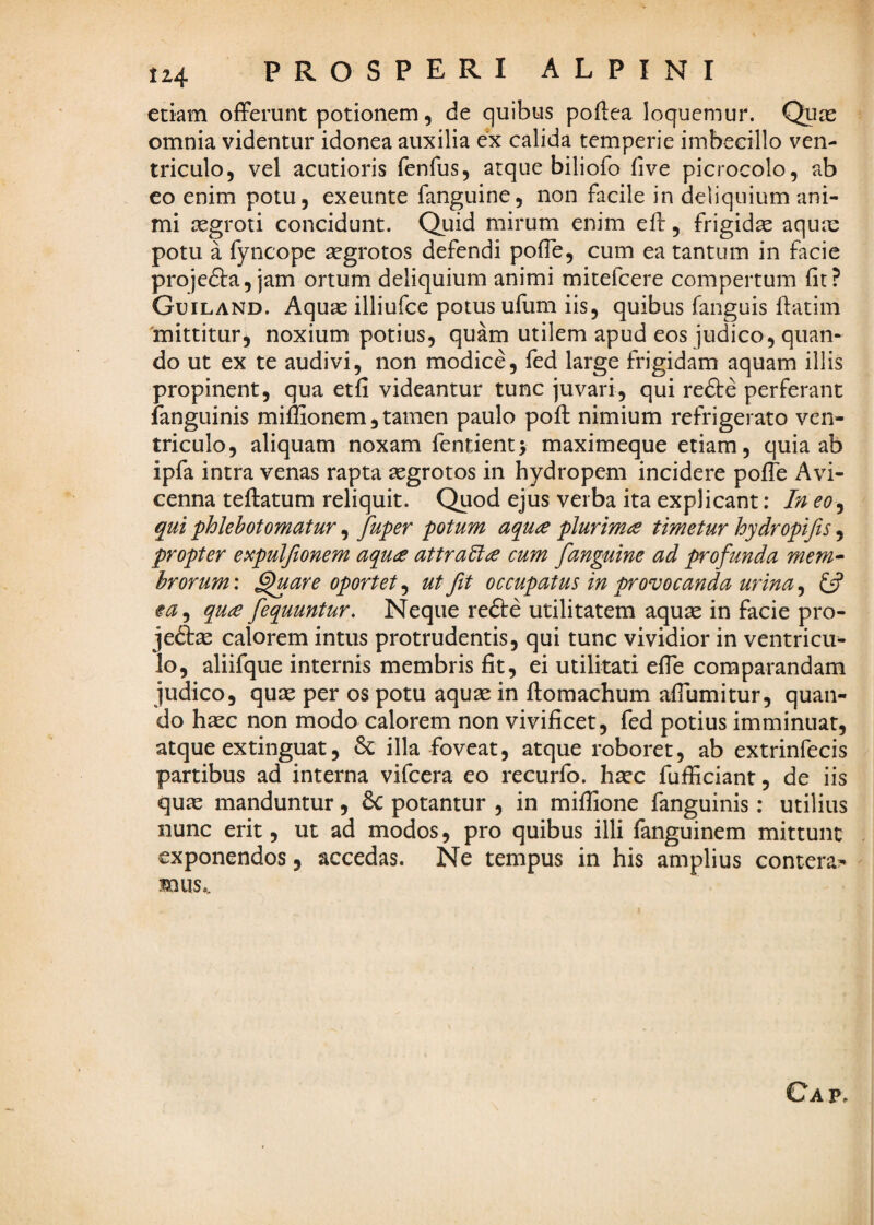 etiam offerunt potionem, de quibus poflea loquemur. Quas omnia videntur idonea auxilia ex calida temperie imbecillo ven¬ triculo, vel acutioris fenfus, atque biliofo five picrocolo, ab co enim potu, exeunte fanguine, non facile in deliquium ani¬ mi aegroti concidunt. Quid mirum enim eff, frigidae aqux potu a fyncope aegrotos defendi poffe, cum ea tantum in facie projefta, jam ortum deliquium animi mitefcere compertum fit? Guiland. Aquae illiufce potus ufum iis, quibus fanguis ffatim 'mittitur, noxium potius, quam utilem apud eos judico, quan¬ do ut ex te audivi, non modice, fed large frigidam aquam illis propinent, qua etfi videantur tunc juvari, qui redte perferant fanguinis miffionem, tamen paulo poft nimium refrigerato ven¬ triculo, aliquam noxam fentient; maximeque etiam, quia ab ipfa intra venas rapta aegrotos in hydropem incidere polTe Avi- cenna teftatum reliquit. Quod ejus verba ita explicant: In eo^ qui phlebotomatur, fuper potum aqua plurima timetur hydropifts, propter expuljionem aqua attraEla cum fanguine ad profunda mem^ hrorum: ^are oportet, ut fit occupatus in provocanda urina, Ifi ea^ qua fequuntur. Neque refte utilitatem aquae in facie pro- jedtse calorem intus protrudentis, qui tunc vividior in ventricu¬ lo, aliifque internis membris fit, ei utilitati effe comparandam judico, quae per os potu aquae in ftomachum affumitur, quan¬ do haec non modo calorem non vivificet, fed potius imminuat, atque extinguat, 6c illa foveat, atque roboret, ab extrinfecis partibus ad interna vifcera eo recurfo. haec fufficiant, de iis quae manduntur, 6c potantur , in miflione fanguinis: utilius nunc erit, ut ad modos, pro quibus illi fanguinem mittunt - exponendos, accedas. Ne tempus in his amplius contera?* mus.. Cap.