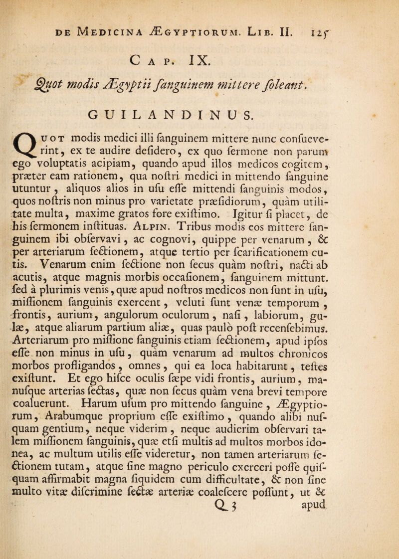 11 f C A P. IX. modis JEgyptii fanguinem mittere foleant. GUILANDINUS. Quot modis medici illi fanguinem mittere nunc confueve- rint, ex te audire defidero, ex quo fermone non parum ego voluptatis acipiam, quando apud illos medicos cogitem, prseter eam rationem, qua noflri medici in mittendo fanguine utuntur , aliquos alios in ufu effe mittendi fanguinis modos, quos noftris non minus pro varietate praefidiorum, quam utili¬ tate multa, maxime gratos fore exiftimo. Igitur fi placet, de hisfermonem inftituas. Alpin. Tribus modis eos mittere fan¬ guinem ibi obfervavi, ac cognovi, quippe per venarum, & per arteriarum feffionem, atque tertio per fcarificationem cu¬ tis. Venarum enim feftione non fecus quam noftri, nadti ab acutis, atque magnis morbis occafionem, fanguinem mittunt, fed a plurimis venis,quae apud noftros medicos nonfunt in ufu, miffionem fanguinis exercent, veluti funt venae temporum , frontis, aurium, angulorum oculorum, nafi , labiorum, gu¬ las, atque aliarum partium aliae, quas paulo poft recenfebimus. Arteriarum pro miflione fanguinis etiam feftionem, apud ipfos efle non minus in ufu, quam venarum ad multos chronicos morbos profligandos , omnes , qui ea loca habitarunt, teltes exiftunt. Et ego hifce oculis faepe vidi frontis, aurium, ma- nufque arterias feftas, quae non fecus quam vena brevi tempore coaluerunt. Harum ufum pro mittendo fanguine , ^gyptio- rum, Arabumque proprium efle exiftimo , quando alibi nuf- quam gentium ^ neque viderim , neque audierim obfervari ta* lem miflionem fanguinis, quae etfi multis ad multos morbos ido¬ nea, ac multum utilis efle videretur, non tamen arteriarum fe- ftionem tutam, atque fine magno periculo exerceri pofle quif- quam affirmabit magna fiquidem cum difficultate, & non fine multo vitae diferimine fedae arteriae coalefcere pofTunt, ut 3 apud