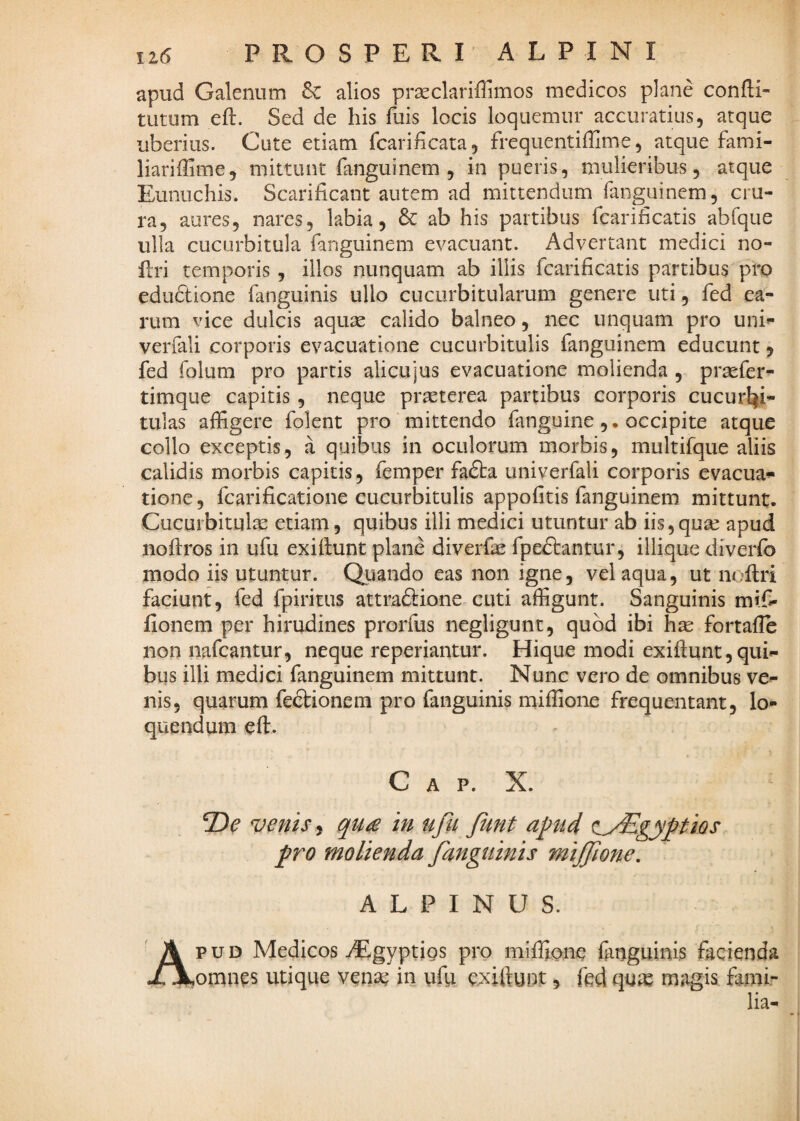 apud Galenum & alios pr^clariffimos medicos plane confti- tutum eft. Sed de his fuis locis loquemur accuratius, atque uberius. Cute etiam fcarihcata, frequentiffime, atque fami- liariffime, mittunt fanguinem , in pueris, mulieribus, atque Eunuchis. Scarificant autem ad mittendum fanguinem, cru¬ ra, aures, nares, labia, 6c ab his partibus fcarificatis abfque ulla cucurbitula fanguinem evacuant. Advertant medici no- flri temporis, illos nunquam ab illis fcarificatis partibus pro edudtione fanguinis ullo cucurbitularum genere uti, fed ea¬ rum vice dulcis aquse calido balneo, nec unquam pro uni»- verfali corporis evacuatione cucurbitulis fanguinem educunt 5 fed folum pro partis alicujus evacuatione molienda , prsefer- timque capitis, neque praeterea partibus corporis cucurbi¬ tulas affigere folent pro mittendo fanguine ,. occipite atque collo exceptis, a quibus in oculorum morbis, multifque aliis calidis morbis capitis, femper fa£ba univerfali corporis evacua-»» tione, fcarificatione cucurbitulis appofitis fanguinem mittunt. Cucurbitula etiam, quibus illi medici utuntur ab iis,qua^ apud noflros in ufu exiftunt plane diverfe fpe£lantur, illique diverfb modo iis utuntur. Quando eas non igne, vel aqua, ut noftri faciunt, fed fpiritus attraftione cuti affigunt. Sanguinis mif- fionem per hirudines prorfus negligunt, quod ibi hse fortafle non nafcantur, neque reperiantur. Hique modi exiftunt, qui¬ bus illi medici fanguinem mittunt. Nunc vero de omnibus ve¬ nis, quarum fe£kionem pro fanguinis miffione frequentant, lo¬ quendum cft. C A P. X. venis i in ufii JUnt apud ay^gyptios pro molienda fanguinis miffione. ALPINUS. p u D Medicos ^Egyptigs pro miffione finguinis facienda omnes utique vena^ in uffi c.xiftunt, fed qux magis fami¬ lia-