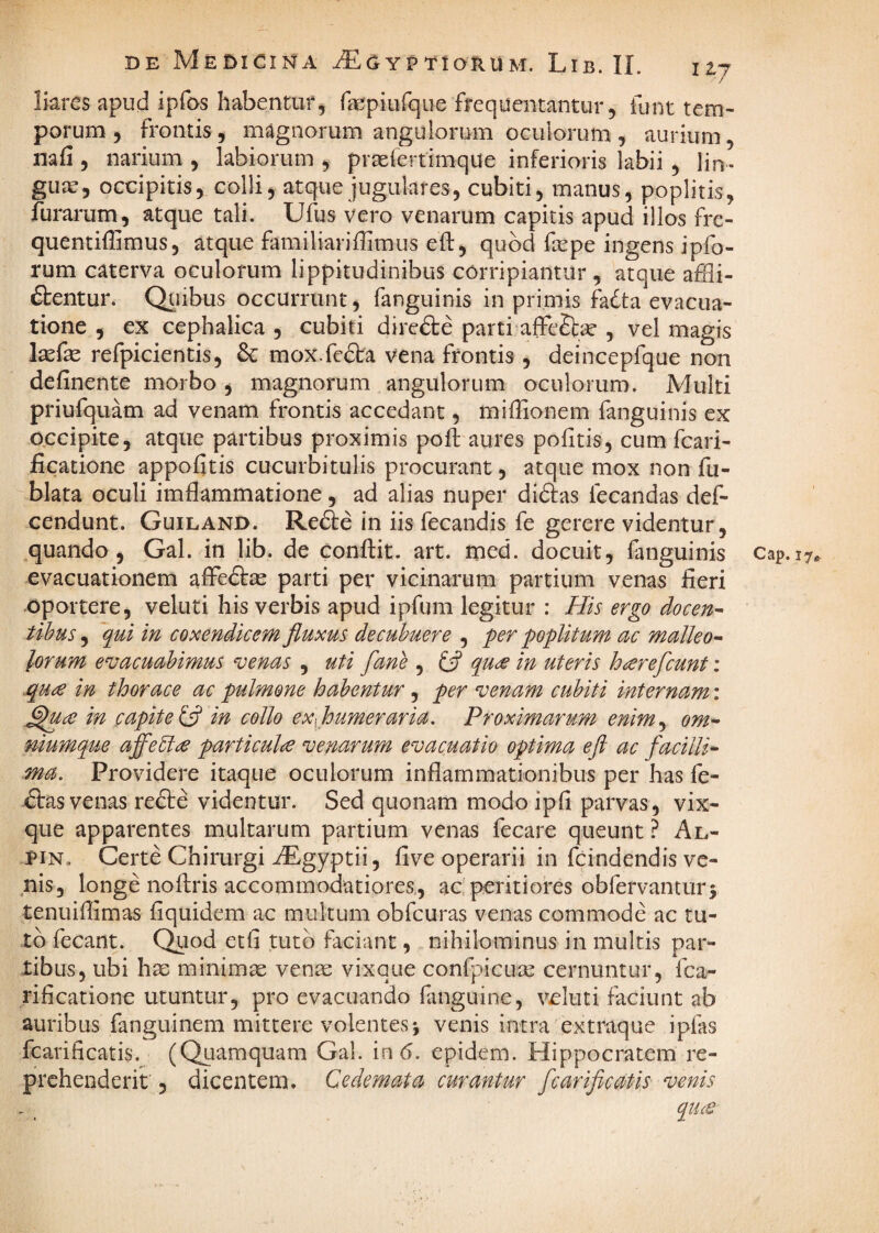 liares apud ipfos habentur^ fepiufqiie frequentantur, funt tem¬ porum , frontis, magnorum anguiorum oculorum , aurium, nafi , narium , labiorum , prtelcrtimque inferioris labii, lin- gujc, occipitis, colli, atque jugulares, cubiti, manus, poplitis, furarum, atque tali. Ufijs vero venarum capitis apud illos fre- quentiffimus, atque familiariffimus eft, quod fepe ingens ipfo- rum caterva oculorum lippitudinibus corripiantur , atque affli¬ gentur. Qiiibus occurrunt, fanguinis in primis fadta evacua¬ tione , ex cephalica , cubiti direfte parti affeSlae , vel magis laefe refpicientis, &: mox.fedta vena frontis , deincepfque non definente morbo , magnorum angulorum oculorum. Multi priufquam ad venam frontis accedant, miffionem fanguinis ex occipite, atque partibus proximis poft aures politis, cum fcari^ ficatione appofltis cucurbitulis procurant, atque mox non fu- blata oculi imfliammatione, ad alias nuper didfas fecandas def- cendunt. Guiland. Refte in iis fecandis fe gerere videntur, quando, Gal. in lib. de conflit, art. med. docuit, fanguinis cap.17^ evacuationem alFedtte parti per vicinarum partium venas fleri oportere, veluti his verbis apud ipfum legitur : His ergo docen^ tihus, qui in coxendicem fluxus decubuere , per poplitum ac malleo-- lorum evacuabimus venas , uti fane , ifl qude in uteris hnerefcunt ; .quce in thorace ac pulmone habentur, per venam cubiti internam: ^u£ in capite in collo exflumeraria. Proximarum enim^ om- niumque affe5lie particulce venarum evacuatio optima eft ac facilli^ ma. Providere itaque oculorum inflammationibus per has fe¬ rtas venas recte videntur. Sed quonam modo ipfi parvas, vix- que apparentes multarum partium venas fecare queunt ? Al- piN, Certe Chirurgi ^gyptii, flve operarii in fcindendis ve¬ nis, longe noflris accommodatiores, ac perit i ores obfervantur3 tenuiflimas fiquidem ac multum obfcuras venas commode ac tu¬ to fecant. Quod etfl tuto faciant, nihilominus in multis par¬ tibus, ubi hsD minimas ven^ vixque confpicuae cernuntur, fca- rificatione utuntur, pro evacuando flinguine, veluti faciunt ab auribus fanguinem mittere volentes 3 venis intra extraque ipfas fcarificatis. (QLiaraquam Gal. in 6. epidem. Hippocratem re¬ prehenderit , dicentem. Cedemata curantur fcarificatis venis quct