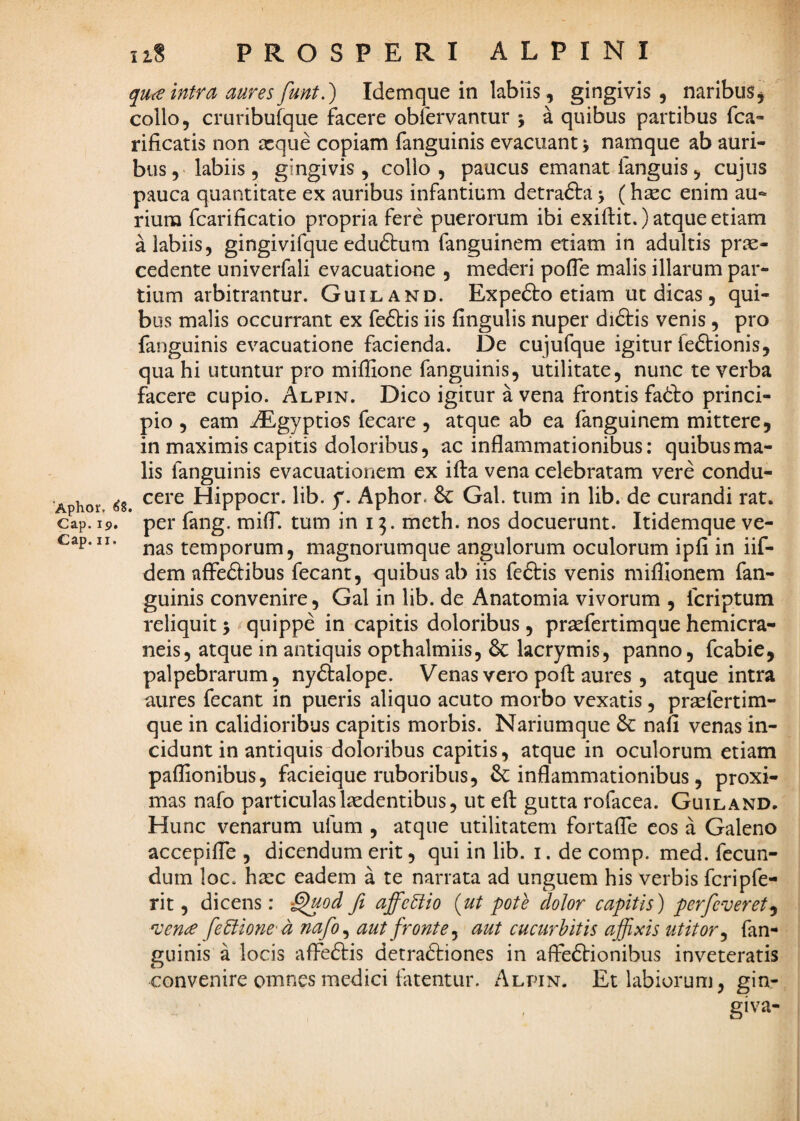 'Aphor. ^8 Cap. 19. Cap. II. qua intra aures funt.') Idemque in labiis, gingivis, naribus, collo, cruribufque facere obfervantur j a quibus partibus fca- rificatis non tcque copiam fanguinis evacuant j namque ab auri¬ bus , > labiis , gingivis , collo , paucus emanat fanguis, cujus pauca quantitate ex auribus infantium detradta \ (hsec enim au¬ rium fcarificatio propria fere puerorum ibi exiftit.) atque etiam a labiis, gingivifque eduftum fanguinem etiam in adultis prae¬ cedente univerfali evacuatione , mederi pofle malis illarum par¬ tium arbitrantur. Guiland. Expefto etiam ut dicas, qui¬ bus malis occurrant ex fe61:is iis fingulis nuper diftis venis, pro fanguinis evacuatione facienda. De cujufque igitur leftionis, qua hi utuntur pro miffione fanguinis, utilitate, nunc te verba facere cupio. Alpin. Dico igitur a vena frontis fadto princi¬ pio , eam iEgyptios fecare, atque ab ea fanguinem mittere, in maximis capitis doloribus, ac inflammationibus: quibus ma¬ lis fanguinis evacuationem ex ifta vena celebratam vere condu- ^ cere Hippocr. lib. p. Aphor. Gal. tum in lib. de curandi rat. ’ per fang. miff. tum in 13. meth. nos docuerunt. Itidemque ve¬ nas temporum, magnorumque angulorum oculorum ipfi in iif- dem affeftibus fecant, quibus ab iis fcftis venis mifllonem fan¬ guinis convenire, Gal in lib. de Anatomia vivorum , fcriptum reliquit 5 quippe in capitis doloribus , pr^efertimque hemicra- neis, atque in antiquis opthalmiis, 6c lacrymis, panno, fcabie, palpebrarum, nydtalope. Venas vero poft aures , atque intra aures fecant in pueris aliquo acuto morbo vexatis, pr^efertim- que in calidioribus capitis morbis. Nariumque & nafi venas in¬ cidunt in antiquis doloribus capitis, atque in oculorum etiam paflionibus, facieique ruboribus, ^inflammationibus, proxi¬ mas nafo particulas laedentibus, ut efl gutta rofacea. Guiland. Hunc venarum ufum , atque utilitatem fortaffe cos a Galeno accepiffe , dicendum erit, qui in lib. i. de comp. med. fecun¬ dum loc. ha:c eadem a te narrata ad unguem his verbis fcripfe- rit, dicens: fi affectio {ut pote dolor capitis) perfcveret^ ncena fetlione-a nafo^ aut fronte^ aut cucurbitis affixis utitor^ fan¬ guinis a locis affeftis detraftiones in affeftionibus inveteratis convenire omnes medici fatentur. Alpin. Et labiorum, gin¬ giva-