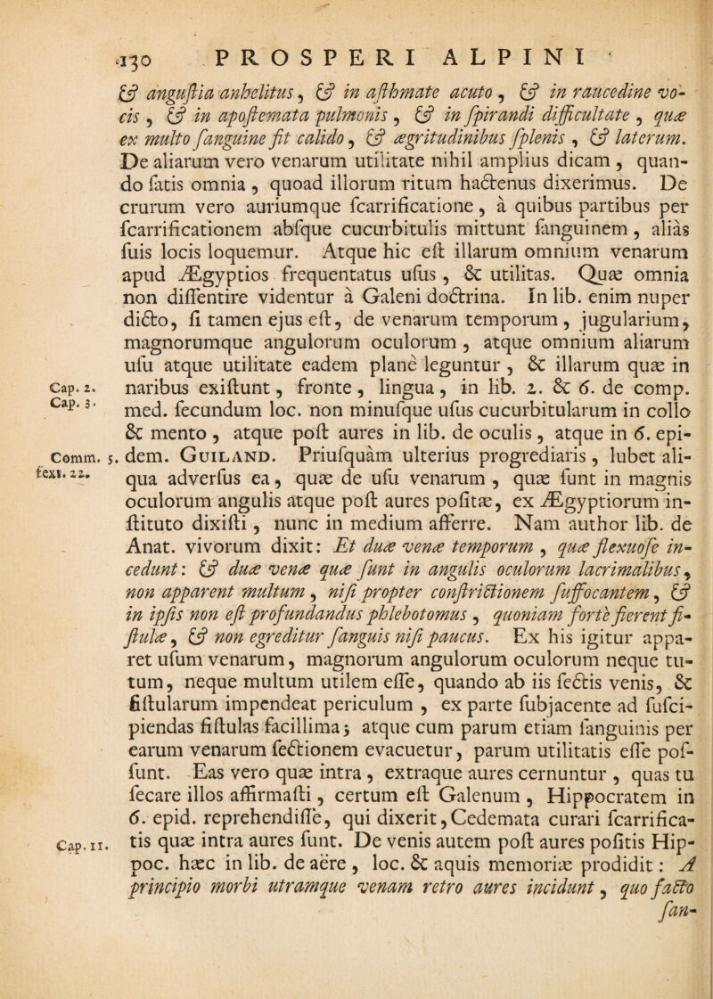 Cap. 3 • Comm. feXt. 22, C^. II. .130 PROSPERI ALPINI £5? dnguftla anhelitus 5 £5? in afihmate acuto , £5? in raucedine vo^ cis 5 £5? w apoftemata pulmonis , £5? fpirandi difficultate , fanguine fit calido, £5? degritudinihus [plenis , £5^ laterum. De aliarum vero venarum utilitate nihil amplius dicam , quan¬ do fatis omnia , quoad iliorum ritum hadtenus dixerimus. De crurum vero auriumque fcarrificatione, a quibus partibus per fcarrificationem abfque cucurbitulis mittunt fanguinem, alias fuis locis loquemur. Atque hic eft illarum omnium venarum apud ^gyptios frequentatus ufus, 6c utilitas. Quse omnia non diffentire videntur a Galeni dodtrina. In lib. enim nuper didto, fi tamen ejus efi, de venarum temporum, jugularium, magnorumque angulorum oculorum , atque omnium aliarum ufu atque utilitate eadem plane leguntur , illarum quse in med. fecundum loc. non minufque ufus cucurbitularum in collo & mento , atque poft aures in lib. de oculis, atque in 6. epi- 5. dem. Guiland. Priufquam ulterius progrediaris , lubet ali¬ qua adverfus ea, quse de ufli venarum , qu^ funt in magnis oculorum angulis atque poft aures pofitjc, ex JEgyptiorum in- llituto dixifti, nunc in medium afferre. Nam author lib. de Anat. vivorum dixit: Et duee ven^ temporum , quce flexuofie in^ cedunt; £5? du<^ venee 6[u£ fiunt in angulis oculorum lacrimalibus, non apparent multum, nifi propter conftriblionem fiufil^ocantem, £5? in ipfits non efi profiundandus phlebotomus , quoniam forte fierent fi* fiul£^ £5? non egreditur fianguis nifi paucus. Ex his igitur appa¬ ret ufum venarum, magnomm angulorum oculorum neque tu¬ tum, neque multum utilem effe, quando ab iis feftis venis, & fifiularum impendeat periculum , ex parte fubjacente ad fufei- piendas fiftulas facillimas atque cum parum etiam fanguinis per earum venarum feftionem evacuetur, parum utilitatis effe pof- funt. Eas vero quas intra , extraque aures cernuntur , quas tu fecare illos affirmafti, certum efi: Galenum , Hippocratem in (5. epid. reprehendifie, qui dixerit ,Cedemata curari fcarrifica- tis quas intra aures funt. De venis autem pofi: aures pofitis Hip- poc. hasc in lib. de aere , loc. & aquis memoriae prodidit: A principio morbi utramque avenam retro aures incidunt .y quo fadbo fian*