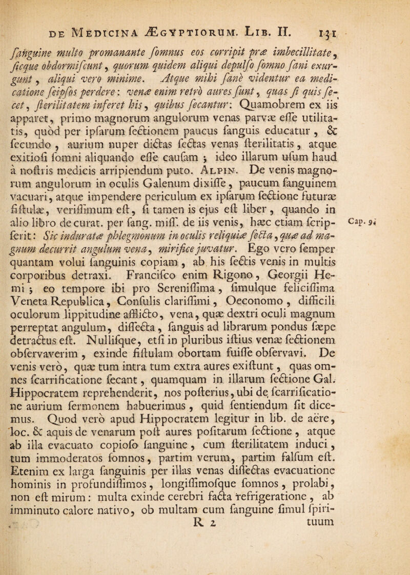 ffingutne multo promamnte fomnus eos corripit pr^e imbecillitate ^ ficque obdormifcunt, quorum quidem aliqui depulfo fomno fani exur^ gunt, aliqui vero minime. Atque mihi fane didentur ea medi¬ catione feipfos perdere: ven^ enim retro aures funt, quas fi quis fe- cet fi erilit at em inferet his^ quibus fecantur: Quamobrera ex iis apparet, primo magnorum angulorum venas parvas efTe utilita¬ tis, quod per ipfarum feftionem paucus fanguis educatur , & fecundo , aurium nuper diftas fe6tas venas fterilitatis, atque exitiofi fomni aliquando eHe caufam j ideo illarum ufum haud a noflris medicis arripiendum puto. Alpin. De venis magno¬ rum angulorum in oculis Galenum dixilTe, paucum fanguinem vacuari, arque impendere periculum ex ipfarum fe&ione futura fiftute, vcriflimum eft, fi tamen is ejus efi: liber , quando in alio libro de curat, per fang. milT. de iis venis,, hsec etiam fcrip- Cap. ferit: Sic indurata phlegmonum in oculis reliqui/^ feUa, qu£ ad ma¬ gnum decurrit angulum vena.^ mirifice juvatur. Ego vero femper quantam volui fanguinis copiam , ab his feftis venis in multis corporibus detraxi. Francifco enim Rigono, Georgii He- mi j eo tempore ibi pro Serenifiima , fimulque felicifiima Veneta Republica, Confulis clarifiimi, Oeconomo, difficili oculorum lippitudine affii^to, vena, quas dextri oculi magnum perreptat angulum, diflefta , fanguis ad librarum pondus fiepe detraftus efl. Nullifque, etfi in pluribus iflius vense fe£lionem obfervaverim , exinde fiftulam obortam fuifle obfervavi. De venis vero, qum tum intra tum extra aures exiftunt, quas om¬ nes fcarrificatione fecant, quamquam in illarum feftione Gal. Hippocratem reprehenderit, nos pofterius, ubi de Icarrificatio- ne aurium fermonem habuerimns , quid fentiendum fit dice¬ mus. Quod vero apud Hippocratem legitur in lib. de aere, loc. dc aquis de venarum pofi: aures pofitarum feftione , atque ab illa evacuato copiofo fanguine, cum llerilitatem induci, tum immoderatos fomnos, partim verum, partim falfum efl. Etenim ex larga fanguinis per illas venas difieftas evacuatione hominis in profundiffimos , longiffimofque fomnos , prolabi, non efi: mirum: multa exinde cerebri fafta Refrigeratione , ab imminuto calore nativo, ob multam cum fanguine fimul fpiri- R z tuum