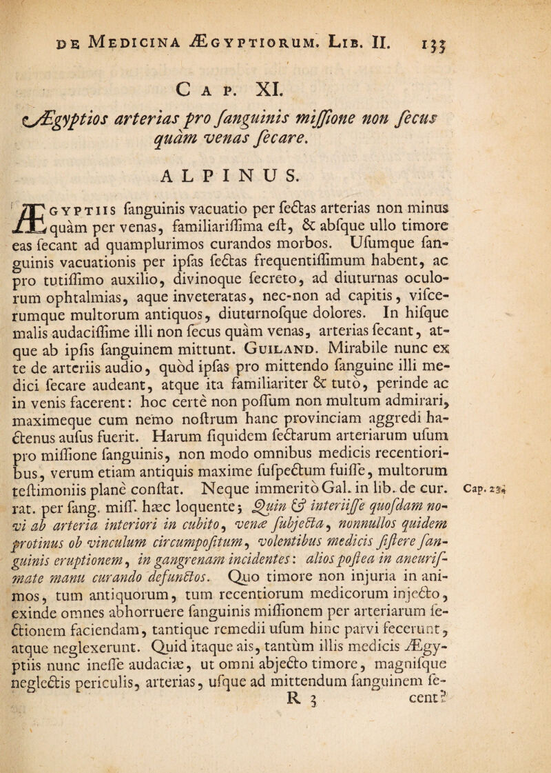 Gap. XI. ^yEgyptios arterias pro fanguinis mijjlone non fecus quam venas fecare. A L P I N U S. ' /TTgyptiis fanguinis vacuatio per feftas arterias non minus xJDquam per venas, familiariffima eft, 6c abfque ullo timore eas fecant ad quamplurimos curandos morbos. Ufumque fan¬ guinis vacuationis per ipfas fe6tas frequentiffimum habent, ac pro tutiffimo auxilio, divinoque fecreto, ad diuturnas oculo¬ rum ophtalmias, aque inveteratas, nec-non ad capitis, vifce- rumque multorum antiquos, diuturnofque dolores. In hifque malis audaciffime illi non fecus quam venas, arterias fecant, at¬ que ab ipfis fanguinem mittunt. Guiland. Mirabile nunc ex te de arteriis audio, quod ipfas pro mittendo fanguine illi me¬ dici fecare audeant, atque ita familiariter 6c tuto, perinde ac in venis facerent: hoc certe non pofTum non multum admirari^ maximeque cum nemo noftrum hanc provinciam aggredi ha- ftenus aufus fuerit. Harum fiquidem fe6]:arum arteriarum ufum pro miffione fanguinis, non modo omnibus medicis recentiori- bus, verum etiam antiquis maxime fufpefbum fuiife, multorum teftimoniis plane conflat. Neque immeritoGaLin lib.de cur. Cap.23^^ rat. per fang. miff. haec loquentej ^in £5? interiijle quofdam nO'- ‘vl ah arteria interiori in euhito, vence fuhjehla, nonnullos quidem frotinus oh vinculum circumpofitum ^ volentibus medicis fiftere fan^ guinis eruptionem, in gangrenam incidentes: alios pojl e a in aneurif- mate manu curando defunhios. Qlio timore non injuria in ani¬ mos, tum antiquorum, tum recentiorum medicorum inje6lo, exinde omnes abhorruere fanguinis miflionem per arteriarum fe- ftionem faciendam, tantique remedii ufum hinc parvi fecerunt, atque neglexerunt. Quid itaque ais, tantum illis medicis Mgy- ptiis nunc ineffe audaciae, ut omni abje6lo timore, magnifque negledis periculis, arterias, ufque ad mittendum fanguinem fe R I cent